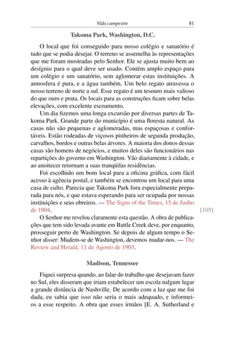 Vida campestre 81
Takoma Park, Washington, D.C.
O local que foi conseguido para nosso colégio e sanatório é
tudo que se podia desejar. O terreno se assemelha às representações
que me foram mostradas pelo Senhor. Ele se ajusta muito bem ao
desígnio para o qual deve ser usado. Contém amplo espaço para
um colégio e um sanatório, sem aglomerar estas instituições. A
atmosfera é pura, e a água também. Um belo regato atravessa o
nosso terreno de norte a sul. Esse regato é um tesouro mais valioso
do que ouro e prata. Os locais para as construções ficam sobre belas
elevações, com excelente escoamento.
Um dia fizemos uma longa excursão por diversas partes de Ta-
koma Park. Grande parte do município é uma floresta natural. As
casas não são pequenas e aglomeradas, mas espaçosas e confor-
táveis. Estão rodeadas de viçosos pinheiros de segunda produção,
carvalhos, bordos e outras belas árvores. A maioria dos donos dessas
casas são homens de negócios, e muitos deles são funcionários nas
repartições do governo em Washington. Vão diariamente à cidade, e
ao anoitecer retornam a suas tranqüilas residências.
Foi escolhido um bom local para a oficina gráfica, com fácil
acesso à agência postal, e também se encontrou um local para uma
casa de culto. Parecia que Takoma Park fora especialmente prepa-
rada para nós, e que estava esperando para ser ocupada por nossas
instituições e seus obreiros. — The Signs of the Times, 15 de Junho
de 1904. [105]
O Senhor me revelou claramente esta questão. A obra de publica-
ções que tem sido levada avante em Battle Creek deve, por enquanto,
prosseguir perto de Washington. Se depois de algum tempo o Se-
nhor disser: Mudem-se de Washington, devemos mudar-nos. — The
Review and Herald, 11 de Agosto de 1903.
Madison, Tennessee
Fiquei surpresa quando, ao falar do trabalho que desejavam fazer
no Sul, eles disseram que iriam estabelecer um escola nalgum lugar
a grande distância de Nashville. De acordo com a luz que me foi
dada, eu sabia que isso não seria o mais adequado, e informei-
os a esse respeito. A obra que esses irmãos [E. A. Sutherland e
 
