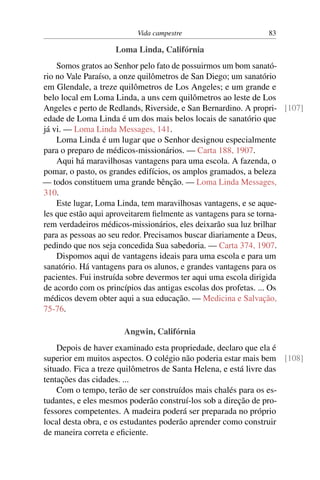 Vida campestre 83
Loma Linda, Califórnia
Somos gratos ao Senhor pelo fato de possuirmos um bom sanató-
rio no Vale Paraíso, a onze quilômetros de San Diego; um sanatório
em Glendale, a treze quilômetros de Los Angeles; e um grande e
belo local em Loma Linda, a uns cem quilômetros ao leste de Los
Angeles e perto de Redlands, Riverside, e San Bernardino. A propri- [107]
edade de Loma Linda é um dos mais belos locais de sanatório que
já vi. — Loma Linda Messages, 141.
Loma Linda é um lugar que o Senhor designou especialmente
para o preparo de médicos-missionários. — Carta 188, 1907.
Aqui há maravilhosas vantagens para uma escola. A fazenda, o
pomar, o pasto, os grandes edifícios, os amplos gramados, a beleza
— todos constituem uma grande bênção. — Loma Linda Messages,
310.
Este lugar, Loma Linda, tem maravilhosas vantagens, e se aque-
les que estão aqui aproveitarem fielmente as vantagens para se torna-
rem verdadeiros médicos-missionários, eles deixarão sua luz brilhar
para as pessoas ao seu redor. Precisamos buscar diariamente a Deus,
pedindo que nos seja concedida Sua sabedoria. — Carta 374, 1907.
Dispomos aqui de vantagens ideais para uma escola e para um
sanatório. Há vantagens para os alunos, e grandes vantagens para os
pacientes. Fui instruída sobre devermos ter aqui uma escola dirigida
de acordo com os princípios das antigas escolas dos profetas. ... Os
médicos devem obter aqui a sua educação. — Medicina e Salvação,
75-76.
Angwin, Califórnia
Depois de haver examinado esta propriedade, declaro que ela é
superior em muitos aspectos. O colégio não poderia estar mais bem [108]
situado. Fica a treze quilômetros de Santa Helena, e está livre das
tentações das cidades. ...
Com o tempo, terão de ser construídos mais chalés para os es-
tudantes, e eles mesmos poderão construí-los sob a direção de pro-
fessores competentes. A madeira poderá ser preparada no próprio
local desta obra, e os estudantes poderão aprender como construir
de maneira correta e eficiente.
 