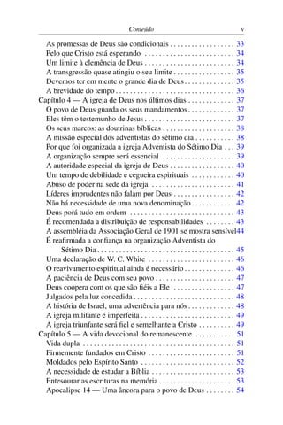 Conteúdo v
As promessas de Deus são condicionais . . . . . . . . . . . . . . . . . . 33
Pelo que Cristo está esperando . . . . . . . . . . . . . . . . . . . . . . . . . 34
Um limite à clemência de Deus . . . . . . . . . . . . . . . . . . . . . . . . . 34
A transgressão quase atingiu o seu limite . . . . . . . . . . . . . . . . . 35
Devemos ter em mente o grande dia de Deus. . . . . . . . . . . . . . 35
A brevidade do tempo . . . . . . . . . . . . . . . . . . . . . . . . . . . . . . . . . 36
Capítulo 4 — A igreja de Deus nos últimos dias . . . . . . . . . . . . . 37
O povo de Deus guarda os seus mandamentos . . . . . . . . . . . . . 37
Eles têm o testemunho de Jesus . . . . . . . . . . . . . . . . . . . . . . . . . 37
Os seus marcos: as doutrinas bíblicas . . . . . . . . . . . . . . . . . . . . 38
A missão especial dos adventistas do sétimo dia . . . . . . . . . . . 38
Por que foi organizada a igreja Adventista do Sétimo Dia . . . 39
A organização sempre será essencial . . . . . . . . . . . . . . . . . . . . 39
A autoridade especial da igreja de Deus . . . . . . . . . . . . . . . . . . 40
Um tempo de debilidade e cegueira espirituais . . . . . . . . . . . . 40
Abuso de poder na sede da igreja . . . . . . . . . . . . . . . . . . . . . . . 41
Líderes imprudentes não falam por Deus . . . . . . . . . . . . . . . . . 42
Não há necessidade de uma nova denominação . . . . . . . . . . . . 42
Deus porá tudo em ordem . . . . . . . . . . . . . . . . . . . . . . . . . . . . . 43
É recomendada a distribuição de responsabilidades . . . . . . . . 43
A assembléia da Associação Geral de 1901 se mostra sensível44
É reafirmada a confiança na organização Adventista do
Sétimo Dia . . . . . . . . . . . . . . . . . . . . . . . . . . . . . . . . . . . . . . 45
Uma declaração de W. C. White . . . . . . . . . . . . . . . . . . . . . . . . 46
O reavivamento espiritual ainda é necessário . . . . . . . . . . . . . . 46
A paciência de Deus com seu povo . . . . . . . . . . . . . . . . . . . . . . 47
Deus coopera com os que são fiéis a Ele . . . . . . . . . . . . . . . . . 47
Julgados pela luz concedida . . . . . . . . . . . . . . . . . . . . . . . . . . . . 48
A história de Israel, uma advertência para nós . . . . . . . . . . . . . 48
A igreja militante é imperfeita . . . . . . . . . . . . . . . . . . . . . . . . . . 49
A igreja triunfante será fiel e semelhante a Cristo . . . . . . . . . . 49
Capítulo 5 — A vida devocional do remanescente . . . . . . . . . . . 51
Vida dupla . . . . . . . . . . . . . . . . . . . . . . . . . . . . . . . . . . . . . . . . . . 51
Firmemente fundados em Cristo . . . . . . . . . . . . . . . . . . . . . . . . 51
Moldados pelo Espírito Santo . . . . . . . . . . . . . . . . . . . . . . . . . . 52
A necessidade de estudar a Bíblia . . . . . . . . . . . . . . . . . . . . . . . 53
Entesourar as escrituras na memória . . . . . . . . . . . . . . . . . . . . . 53
Apocalipse 14 — Uma âncora para o povo de Deus . . . . . . . . 54
 