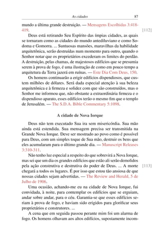 As cidades 87
mundo a última grande destruição. — Mensagens Escolhidas 3:418-
419. [112]
Deus está retirando Seu Espírito das ímpias cidades, as quais
se tornaram como as cidades do mundo antediluviano e como So-
doma e Gomorra. ... Suntuosas mansões, maravilhas da habilidade
arquitetônica, serão destruídas num momento para outro, quando o
Senhor notar que os proprietários excederam os limites do perdão.
A destruição, pelas chamas, de majestosos edifícios que se presumia
serem à prova de fogo, é uma ilustração de como em pouco tempo a
arquitetura da Terra jazerá em ruínas. — Este Dia Com Deus, 150.
Os homens continuarão a erigir edifícios dispendiosos, que cus-
tem milhões de dólares. Será dada especial atenção à sua beleza
arquitetônica e à firmeza e solidez com que são construídos, mas o
Senhor me informou que, não obstante a extraordinária firmeza e o
dispendioso aparato, esses edifícios terão o mesmo fim que o templo
de Jerusalém. — The S.D.A. Bible Commentary 5:1098.
A cidade de Nova Iorque
Deus não tem executado Sua ira sem misericórdia. Sua mão
ainda está estendida. Sua mensagem precisa ser transmitida na
Grande Nova Iorque. Deve ser mostrado ao povo como é possível
para Deus, com um simples toque de Sua mão, destruir os bens que
eles acumularam para o último grande dia. — Manuscript Releases
3:310-311.
Não tenho luz especial a respeito do que sobrevirá a Nova Iorque,
mas sei que um dia os grandes edifícios que estão ali serão demolidos
pela ação construtiva e destrutiva do poder de Deus. ... A morte [113]
chegará a todos os lugares. É por isso que estou tão ansiosa de que
nossas cidades sejam advertidas. — The Review and Herald, 5 de
Julho de 1906.
Uma ocasião, achando-me eu na cidade de Nova Iorque, fui
convidada, à noite, para contemplar os edifícios que se erguiam,
andar sobre andar, para o céu. Garantia-se que esses edifícios se-
riam à prova de fogo, e haviam sido erigidos para glorificar seus
proprietários e construtores. ...
A cena que em seguida passou perante mim foi um alarma de
fogo. Os homens olhavam aos altos edifícios, supostamente incom-
 
