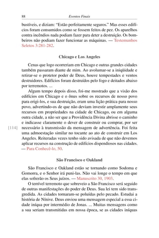 88 Eventos Finais
bustíveis, e diziam: “Estão perfeitamente seguros.” Mas esses edifí-
cios foram consumidos como se fossem feitos de pez. Os aparelhos
contra incêndios nada podiam fazer para deter a destruição. Os bom-
beiros não podiam fazer funcionar as máquinas. — Testemunhos
Seletos 3:281-282.
Chicago e Los Angeles
Cenas que logo ocorreriam em Chicago e outras grandes cidades
também passaram diante de mim. Ao avolumar-se a iniqüidade e
retirar-se o protetor poder de Deus, houve tempestades e ventos
destruidores. Edifícios foram destruídos pelo fogo e deitados abaixo
por terremotos. ...
Algum tempo depois disso, foi-me mostrado que a visão dos
edifícios em Chicago e o ônus sobre os recursos de nosso povo
para erigi-los, e sua destruição, eram uma lição prática para nosso
povo, advertindo-os de que não deviam investir amplamente seus
recursos em propriedades na cidade de Chicago, ou em alguma
outra cidade, a não ser que a Providência Divina abrisse o caminho
e indicasse claramente o dever de construir ou comprar, por ser
necessário à transmissão da mensagem de advertência. Foi feita[114]
uma admoestação similar no tocante ao ato de construir em Los
Angeles. Reiteradas vezes tenho sido avisada de que não devemos
aplicar recursos na construção de edifícios dispendiosos nas cidades.
— Para Conhecê-lo, 50.
São Francisco e Oakland
São Francisco e Oakland estão se tornando como Sodoma e
Gomorra, e o Senhor irá puni-las. Não vai longe o tempo em que
elas sofrerão os Seus juízos. — Manuscrito 30, 1903.
O terrível terremoto que sobreveio a São Francisco será seguido
de outras manifestações do poder de Deus. Sua lei tem sido trans-
gredida. As cidades tornaram-se poluídas pelo pecado. Estudai a
história de Nínive. Deus enviou uma mensagem especial a essa ci-
dade iníqua por intermédio de Jonas. ... Muitas mensagens como
a sua seriam transmitidas em nossa época, se as cidades iníquas
 