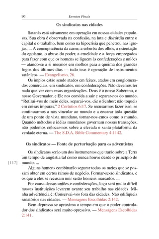 90 Eventos Finais
Os sindicatos nas cidades
Satanás está ativamente em operação em nossas cidades populo-
sas. Sua obra é observada na confusão, na luta e discórdia entre o
capital e o trabalho, bem como na hipocrisia que penetrou nas igre-
jas. ... A concupiscência da carne, a soberba dos olhos, a ostentação
do egoísmo, o abuso do poder, a crueldade e a força empregados
para fazer com que os homens se liguem às confederações e uniões
— atando-se a si mesmos em molhos para a queima dos grandes
fogos dos últimos dias — tudo isso é operação de instrumentos
satânicos. — Evangelismo, 26.
Os ímpios estão sendo atados em feixes, atados em conglomera-
dos comerciais, em sindicatos, em confederações. Não devemos ter
nada que ver com essas organizações. Deus é o nosso Soberano, o
nosso Governador, e Ele nos convida a sair e separar-nos do mundo.
“Retirai-vos do meio deles, separai-vos, diz o Senhor; não toqueis
em coisas impuras.” 2 Coríntios 6:17. Se recusarmos fazer isso, se
continuarmos a nos vincular ao mundo e a encarar toda questão
de um ponto de vista mundano, tornar-nos-emos como o mundo.
Quando métodos e idéias mundanos governam nossas transações,
não podemos colocar-nos sobre a elevada e santa plataforma da
verdade eterna. — The S.D.A. Bible Commentary 4:1142.
Os sindicatos — Fonte de perturbação para os adventistas
Os sindicatos serão um dos instrumentos que trarão sobre a Terra
um tempo de angústia tal como nunca houve desde o princípio do
mundo. ...[117]
Alguns homens combinarão segurar todos os meios que se pos-
sam obter em certos ramos de negócio. Formar-se-ão sindicatos, e
os que a eles se recusam unir serão homens marcados. ...
Por causa dessas uniões e confederações, logo será muito difícil
nossas instituições levarem avante seu trabalho nas cidades. Mi-
nha advertência é: Conservai-vos fora das cidades. Não edifiqueis
sanatórios nas cidades. — Mensagens Escolhidas 2:142.
Bem depressa se aproxima o tempo em que o poder controla-
dor dos sindicatos será muito opressivo. — Mensagens Escolhidas
2:141.
 