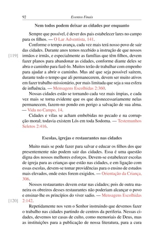 92 Eventos Finais
Nem todos podem deixar as cidades por enquanto
Sempre que possível, é dever dos pais estabelecer lares no campo
para os filhos. — O Lar Adventista, 141.
Conforme o tempo avança, cada vez mais terá nosso povo de sair
das cidades. Durante anos temos recebido a instrução de que nossos
irmãos e irmãs, e especialmente as famílias que têm filhos, devem[119]
fazer planos para abandonar as cidades, conforme diante deles se
abra o caminho para fazê-lo. Muitos terão de trabalhar com empenho
para ajudar a abrir o caminho. Mas até que seja possível saírem,
durante todo o tempo que ali permanecerem, devem ser muito ativos
em fazer trabalho missionário, por mais limitada que seja a sua esfera
de influência. — Mensagens Escolhidas 2:360.
Nossas cidades estão se tornando cada vez mais ímpias, e cada
vez mais se torna evidente que os que desnecessariamente nelas
permanecem, fazem-no pondo em perigo a salvação de sua alma.
— Vida no Campo, 14.
Cidades e vilas se acham embebidas no pecado e na corrup-
ção moral; todavia existem Lós em toda Sodoma. — Testemunhos
Seletos 2:416.
Escolas, igrejas e restaurantes nas cidades
Muito mais se pode fazer para salvar e educar os filhos dos que
presentemente não podem sair das cidades. Essa é uma questão
digna dos nossos melhores esforços. Devem-se estabelecer escolas
de igreja para as crianças que estão nas cidades, e em ligação com
essas escolas, devem-se tomar providências para o ensino de estudos
mais elevados, onde estes forem exigidos. — Orientação da Criança,
306.
Nossos restaurantes devem estar nas cidades; pois de outra ma-
neira os obreiros desses restaurantes não poderiam alcançar o povo
e ensinar-lhe os princípios do viver sadio. — Mensagens Escolhidas
2:142.[120]
Repetidamente nos vem o Senhor instruindo que devemos fazer
o trabalho nas cidades partindo de centros da periferia. Nessas ci-
dades, devemos ter casas de culto, como memoriais de Deus, mas
as instituições para a publicação de nossa literatura, para a cura
 