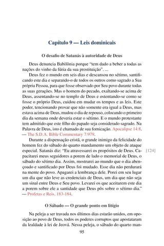 Capítulo 9 — Leis dominicais
O desafio de Satanás à autoridade de Deus
Deus denuncia Babilônia porque “tem dado a beber a todas as
nações do vinho da fúria da sua prostituição”. ...
Deus fez o mundo em seis dias e descansou no sétimo, santifi-
cando este dia e separando-o de todos os outros como sagrado a Sua
própria Pessoa, para que fosse observado por Seu povo durante todas
as suas gerações. Mas o homem do pecado, exaltando-se acima de
Deus, assentando-se no templo de Deus e ostentando-se como se
fosse o próprio Deus, cuidou em mudar os tempos e as leis. Este
poder, tencionando provar que não somente era igual a Deus, mas
estava acima de Deus, mudou o dia de repouso, colocando o primeiro
dia da semana onde deveria estar o sétimo. E o mundo protestante
tem admitido que este filho do papado seja considerado sagrado. Na
Palavra de Deus, isto é chamado de sua fornicação. Apocalipse 14:8.
— The S.D.A. Bible Commentary 7:979.
Durante a dispensação cristã, o grande inimigo da felicidade do
homem fez do sábado do quarto mandamento um objeto de ataque
especial. Satanás diz: “Eu atravessarei os propósitos de Deus. Ca- [124]
pacitarei meus seguidores a porem de lado o memorial de Deus, o
sábado do sétimo dia. Assim, mostrarei ao mundo que o dia aben-
çoado e santificado por Deus foi mudado. Esse dia não perdurará
na mente do povo. Apagarei a lembrança dele. Porei em seu lugar
um dia que não leve as credenciais de Deus, um dia que não seja
um sinal entre Deus e Seu povo. Levarei os que aceitarem este dia
a porem sobre ele a santidade que Deus pôs sobre o sétimo dia.”
— Profetas e Reis, 183-184.
O Sábado — O grande ponto em litígio
Na peleja a ser travada nos últimos dias estarão unidos, em opo-
sição ao povo de Deus, todos os poderes corruptos que apostataram
da lealdade à lei de Jeová. Nessa peleja, o sábado do quarto man-
95
 