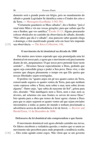 96 Eventos Finais
damento será o grande ponto em litígio, pois no mandamento do
sábado o grande Legislador Se identiﬁca como o Criador dos céus e
da Terra. — Mensagens Escolhidas 3:392-393.
“Certamente guardareis os Meus sábados”, diz o Senhor; “pois é
sinal entre Mim e vós nas vossas gerações; para que saibais que Eu
sou o Senhor, que vos santiﬁca.” Êxodo 31:13. Alguns procurarão
colocar obstáculos no caminho da observância do sábado, dizendo:
“Não sabeis que dia é o sábado”, mas parecem saber quando chega
o domingo, e têm manifestado grande zelo em fazer leis impondo
sua observância. — The Kress Collection, 148.[125]
O movimento da lei dominical na década de 1880
Por muitos anos temos esperado que seja promulgada uma lei
dominical em nosso país, e agora que o movimento está precisamente
diante de nós, perguntamos: O que nosso povo pretende fazer neste
sentido? ... Devemos buscar especialmente a Deus, pedindo que
agora seja concedido graça e poder a Seu povo. Deus vive, e não
cremos que chegou plenamente o tempo em que Ele queira que
nossas liberdades sejam restringidas.
O profeta viu “quatro anjos em pé nos quatro cantos da Terra,
conservando seguros os quatro ventos da Terra, para que nenhum
vento soprasse sobre a Terra, nem sobre o mar, nem sobre árvore
alguma”. Outro anjo, “que subia do nascente do Sol”, gritou para
eles, dizendo: “Não daniﬁqueis nem a Terra, nem o mar, nem as
árvores, até selarmos em suas frontes os servos do nosso Deus.”
Isto aponta para a obra que temos de fazer agora: clamar a Deus
para que os anjos segurem os quatro ventos até que sejam enviados
missionários a todas as partes do mundo e tenham proclamado a
advertência acerca da desobediência à lei de Jeová. — Review and
Herald Extra, 11 de Dezembro de 1888.
Defensores da lei dominical não compreendem o que fazem
O movimento dominical está agora abrindo caminho nas trevas.
Os líderes encobrem a verdadeira questão, e muitos que se unem ao
movimento não percebem para onde propende a tendência oculta.
... Eles estão agindo como cegos. Não vêem que se um governo[126]
 