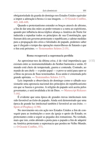 Leis dominicais 101
obrigatoriedade da guarda do domingo nos Estados Unidos equivaler
a impor a adoração à besta e à sua imagem. — O Grande Conﬂito,
445, 448-449.
Quando o protestantismo estender os braços através do abismo,
a ﬁm de dar uma das mãos ao poder romano e a outra ao espiritismo,
quando por inﬂuência dessa tríplice aliança a América do Norte for
induzida a repudiar todos os princípios de sua Constituição, que
ﬁzeram dela um governo protestante e republicano, e adotar medidas
para a propagação dos erros e falsidades do papado, podemos saber
que é chegado o tempo das operações maravilhosas de Satanás e que
o ﬁm está próximo. — Testemunhos Seletos 2:151.
Roma recuperará a supremacia perdida
Ao aproximar-nos da última crise, é de vital importância que [132]
existam entre as instrumentalidades do Senhor harmonia e união. O
mundo está cheio de tempestade, guerra e contenda. Contudo, ao
mando de um chefe — o poder papal — o povo se unirá para opor-se
a Deus na pessoa de Suas testemunhas. Essa união é cimentada pelo
grande apóstata. — Testemunhos Seletos 3:171.
Leis impondo a observância do domingo como o sábado oca-
sionarão uma apostasia nacional dos princípios do republicanismo
em que se baseia o governo. A religião do papado será aceita pelos
governantes, e será invalidada a lei de Deus. — Manuscript Releases
7:192.
É evidente que uma época de grandes trevas intelectuais tem
sido favorável ao êxito do papado. Ainda será demonstrado que uma
época de grande luz intelectual também é favorável ao seu êxito. —
Spirit of Prophecy 4:390.
No movimento ora em ação nos Estados Unidos a ﬁm de con-
seguir para as instituições e usos da igreja o apoio do Estado, os
protestantes estão a seguir as pegadas dos romanistas. Na verdade,
mais que isto, estão abrindo a porta para o papado a ﬁm de adquirir
na América protestante a supremacia que perdeu no Velho Mundo.
— O Grande Conﬂito, 573.
 