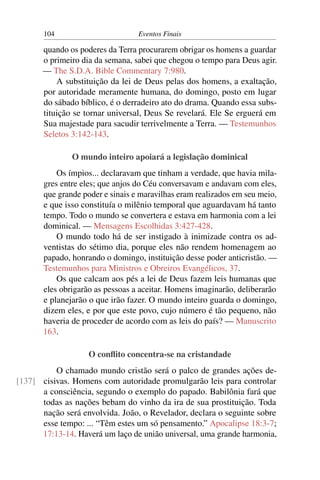 104 Eventos Finais
quando os poderes da Terra procurarem obrigar os homens a guardar
o primeiro dia da semana, sabei que chegou o tempo para Deus agir.
— The S.D.A. Bible Commentary 7:980.
A substituição da lei de Deus pelas dos homens, a exaltação,
por autoridade meramente humana, do domingo, posto em lugar
do sábado bíblico, é o derradeiro ato do drama. Quando essa subs-
tituição se tornar universal, Deus Se revelará. Ele Se erguerá em
Sua majestade para sacudir terrivelmente a Terra. — Testemunhos
Seletos 3:142-143.
O mundo inteiro apoiará a legislação dominical
Os ímpios... declaravam que tinham a verdade, que havia mila-
gres entre eles; que anjos do Céu conversavam e andavam com eles,
que grande poder e sinais e maravilhas eram realizados em seu meio,
e que isso constituía o milênio temporal que aguardavam há tanto
tempo. Todo o mundo se convertera e estava em harmonia com a lei
dominical. — Mensagens Escolhidas 3:427-428.
O mundo todo há de ser instigado à inimizade contra os ad-
ventistas do sétimo dia, porque eles não rendem homenagem ao
papado, honrando o domingo, instituição desse poder anticristão. —
Testemunhos para Ministros e Obreiros Evangélicos, 37.
Os que calcam aos pés a lei de Deus fazem leis humanas que
eles obrigarão as pessoas a aceitar. Homens imaginarão, deliberarão
e planejarão o que irão fazer. O mundo inteiro guarda o domingo,
dizem eles, e por que este povo, cujo número é tão pequeno, não
haveria de proceder de acordo com as leis do país? — Manuscrito
163.
O conﬂito concentra-se na cristandade
O chamado mundo cristão será o palco de grandes ações de-
cisivas. Homens com autoridade promulgarão leis para controlar[137]
a consciência, segundo o exemplo do papado. Babilônia fará que
todas as nações bebam do vinho da ira de sua prostituição. Toda
nação será envolvida. João, o Revelador, declara o seguinte sobre
esse tempo: ... “Têm estes um só pensamento.” Apocalipse 18:3-7;
17:13-14. Haverá um laço de união universal, uma grande harmonia,
 