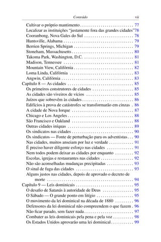 Conteúdo vii
Cultivar o próprio mantimento . . . . . . . . . . . . . . . . . . . . . . . . . . 77
Localizar as instituições “justamente fora das grandes cidades”78
Cooranbong, Nova Gales do Sul . . . . . . . . . . . . . . . . . . . . . . . . 78
Huntsville, Alabama . . . . . . . . . . . . . . . . . . . . . . . . . . . . . . . . . . 79
Berrien Springs, Michigan . . . . . . . . . . . . . . . . . . . . . . . . . . . . . 79
Stoneham, Massachusetts . . . . . . . . . . . . . . . . . . . . . . . . . . . . . . 80
Takoma Park, Washington, D.C. . . . . . . . . . . . . . . . . . . . . . . . . 81
Madison, Tennessee . . . . . . . . . . . . . . . . . . . . . . . . . . . . . . . . . . 81
Mountain View, Califórnia . . . . . . . . . . . . . . . . . . . . . . . . . . . . . 82
Loma Linda, Califórnia . . . . . . . . . . . . . . . . . . . . . . . . . . . . . . . 83
Angwin, Califórnia . . . . . . . . . . . . . . . . . . . . . . . . . . . . . . . . . . . 83
Capítulo 8 — As cidades . . . . . . . . . . . . . . . . . . . . . . . . . . . . . . . . 85
Os primeiros construtores de cidades . . . . . . . . . . . . . . . . . . . . 85
As cidades são viveiros de vícios . . . . . . . . . . . . . . . . . . . . . . . 85
Juízos que sobrevêm às cidades . . . . . . . . . . . . . . . . . . . . . . . . . 86
Edifícios à prova de catástrofes se transformarão em cinzas . 86
A cidade de Nova Iorque . . . . . . . . . . . . . . . . . . . . . . . . . . . . . . 87
Chicago e Los Angeles . . . . . . . . . . . . . . . . . . . . . . . . . . . . . . . . 88
São Francisco e Oakland . . . . . . . . . . . . . . . . . . . . . . . . . . . . . . 88
Outras cidades iníquas . . . . . . . . . . . . . . . . . . . . . . . . . . . . . . . . 89
Os sindicatos nas cidades . . . . . . . . . . . . . . . . . . . . . . . . . . . . . . 90
Os sindicatos — Fonte de perturbação para os adventistas. . . 90
Nas cidades, muitos anseiam por luz e verdade . . . . . . . . . . . . 91
É preciso haver diligente esforço nas cidades . . . . . . . . . . . . . 91
Nem todos podem deixar as cidades por enquanto . . . . . . . . . 92
Escolas, igrejas e restaurantes nas cidades . . . . . . . . . . . . . . . . 92
Não são aconselhadas mudanças precipitadas . . . . . . . . . . . . . 93
O sinal de fuga das cidades . . . . . . . . . . . . . . . . . . . . . . . . . . . . 93
Alguns justos nas cidades, depois de aprovado o decreto de
morte . . . . . . . . . . . . . . . . . . . . . . . . . . . . . . . . . . . . . . . . . . 94
Capítulo 9 — Leis dominicais . . . . . . . . . . . . . . . . . . . . . . . . . . . . 95
O desaﬁo de Satanás à autoridade de Deus . . . . . . . . . . . . . . . 95
O Sábado — O grande ponto em litígio . . . . . . . . . . . . . . . . . . 95
O movimento da lei dominical na década de 1880 . . . . . . . . . 96
Defensores da lei dominical não compreendem o que fazem . 96
Não ﬁcar parado, sem fazer nada. . . . . . . . . . . . . . . . . . . . . . . . 97
Combater as leis dominicais pela pena e pela voz . . . . . . . . . . 98
Os Estados Unidos aprovarão uma lei dominical. . . . . . . . . . . 99
 