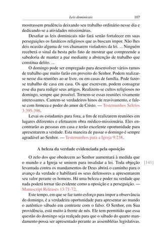 Leis dominicais 107
mostrassem prudência deixando seu trabalho ordinário nesse dia e
dedicando-se a atividades missionárias.
Desaﬁar as leis dominicais não fará senão fortalecer em suas
perseguições os fanáticos religiosos que as buscam impor. Não lhes
deis ocasião alguma de vos chamarem violadores da lei. ... Ninguém
receberá o sinal da besta pelo fato de mostrar que compreende a
sabedoria de manter a paz mediante a abstenção de trabalho que
constitua delito. ...
O domingo pode ser empregado para desenvolver vários ramos
de trabalho que muito farão em proveito do Senhor. Podem realizar-
se nesse dia reuniões ao ar livre, ou em casas de família. Pode fazer-
se trabalho de casa em casa. Os que escrevem, podem consagrar
esse dia para redigir seus artigos. Realizem-se cultos religiosos no
domingo, sempre que possível. Tornem-se essas reuniões vivamente
interessantes. Cantem-se verdadeiros hinos de reavivamento, e fale-
se com ﬁrmeza e poder do amor de Cristo. — Testemunhos Seletos
3:395-396.
Levai os estudantes para fora, a ﬁm de realizarem reuniões em
lugares diferentes e efetuarem obra médico-missionária. Eles en-
contrarão as pessoas em casa e terão excelente oportunidade para
apresentarem a verdade. Esta maneira de passar o domingo é sempre
agradável ao Senhor. — Testemunhos para a Igreja 9:238.
A beleza da verdade evidenciada pela oposição
O zelo dos que obedecem ao Senhor aumentará à medida que
o mundo e a Igreja se unirem para invalidar a lei. Toda objeção [141]
levantada contra os mandamentos de Deus abrirá o caminho para o
avanço da verdade e habilitará os seus defensores a apresentarem
seu valor perante os homens. Há uma beleza e poder na verdade que
nada poderá tornar tão evidente como a oposição e a perseguição. —
Manuscript Releases 13:71-72.
Este tempo, em que se faz tanto esforço para impor a observância
do domingo, é a verdadeira oportunidade para apresentar ao mundo
o autêntico sábado em contraste com o falso. O Senhor, em Sua
providência, está muito à frente de nós. Ele tem permitido que essa
questão do domingo seja realçada para que o sábado do quarto man-
damento possa ser apresentado perante as assembléias legislativas.
 