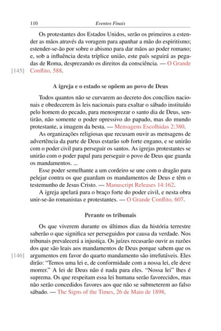 110 Eventos Finais
Os protestantes dos Estados Unidos, serão os primeiros a esten-
der as mãos através da voragem para apanhar a mão do espiritismo;
estender-se-ão por sobre o abismo para dar mãos ao poder romano;
e, sob a inﬂuência desta tríplice união, este país seguirá as pega-
das de Roma, desprezando os direitos da consciência. — O Grande
Conﬂito, 588.[145]
A igreja e o estado se opõem ao povo de Deus
Todos quantos não se curvarem ao decreto dos concílios nacio-
nais e obedecerem às leis nacionais para exaltar o sábado instituído
pelo homem do pecado, para menosprezar o santo dia de Deus, sen-
tirão, não somente o poder opressivo do papado, mas do mundo
protestante, a imagem da besta. — Mensagens Escolhidas 2:380.
As organizações religiosas que recusam ouvir as mensagens de
advertência da parte de Deus estarão sob forte engano, e se unirão
com o poder civil para perseguir os santos. As igrejas protestantes se
unirão com o poder papal para perseguir o povo de Deus que guarda
os mandamentos. ...
Esse poder semelhante a um cordeiro se une com o dragão para
pelejar contra os que guardam os mandamentos de Deus e têm o
testemunho de Jesus Cristo. — Manuscript Releases 14:162.
A igreja apelará para o braço forte do poder civil, e nesta obra
unir-se-ão romanistas e protestantes. — O Grande Conﬂito, 607.
Perante os tribunais
Os que viverem durante os últimos dias da história terrestre
saberão o que signiﬁca ser perseguidos por causa da verdade. Nos
tribunais prevalecerá a injustiça. Os juízes recusarão ouvir as razões
dos que são leais aos mandamentos de Deus porque sabem que os
argumentos em favor do quarto mandamento são irrefutáveis. Eles[146]
dirão: “Temos uma lei e, de conformidade com a nossa lei, ele deve
morrer.” A lei de Deus não é nada para eles. “Nossa lei” lhes é
suprema. Os que respeitam essa lei humana serão favorecidos, mas
não serão concedidos favores aos que não se submeterem ao falso
sábado. — The Signs of the Times, 26 de Maio de 1898.
 