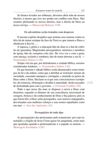 O pequeno tempo de angústia 111
Se formos levados aos tribunais, devemos abrir mão de nossos
direitos, a menos que isso nos ponha em conﬂito com Deus. Não
estamos pleiteando os nossos direitos, mas o direito de Deus ao
nosso serviço. — Manuscript Releases 5:69.
Os adventistas serão tratados com desprezo
O mesmo espírito despótico que noutras eras tramou contra os
ﬁéis há de tentar extirpar da face da Terra os que temem a Deus e
obedecem à Sua lei. ...
A riqueza, o gênio e a educação hão de aliar-se a ﬁm de cobri-
los de ignomínia. Magistrados perseguidores, ministros e membros
de igreja, hão de conspirar com eles. De viva voz e com a pena,
com ameaça, escárnio e zombaria, hão de tentar derrotar a sua fé. —
Testemunhos Seletos 2:150.
Tempo virá em que, por defendermos a verdade bíblica, seremos
considerados traidores. — Testemunhos Seletos 3:45.
Os que honram o sábado bíblico serão denunciados como inimi-
gos da lei e da ordem, como que a derribar as restrições morais da
sociedade, causando anarquia e corrupção, e atraindo os juízos de
Deus sobre a Terra. Declarar-se-á que seus conscienciosos escrúpu-
los são teimosia, obstinação e desdém à autoridade. Serão acusados [147]
de deslealdade para com o governo. — O Grande Conﬂito, 592.
Todo o que nesse dia mau se dispuser a servir a Deus com
destemor, segundo os ditames de sua consciência, necessitará de
coragem, ﬁrmeza e do conhecimento de Deus e Sua palavra; pois os
que forem ﬁéis a Deus serão perseguidos, seus motivos impugnados,
desvirtuados seus melhores esforços e seus nomes repudiados como
um mal. — Atos dos Apóstolos, 431.
Perseguições de todo tipo
As perseguições dos protestantes pelo romanismo, por cujo in-
termédio a religião de Jesus Cristo quase foi aniquilada, serão mais
que igualadas quando o protestantismo e o papado se unirem. —
Mensagens Escolhidas 3:387.
 