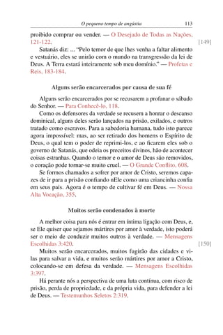 O pequeno tempo de angústia 113
proibido comprar ou vender. — O Desejado de Todas as Nações,
121-122. [149]
Satanás diz: ... “Pelo temor de que lhes venha a faltar alimento
e vestuário, eles se unirão com o mundo na transgressão da lei de
Deus. A Terra estará inteiramente sob meu domínio.” — Profetas e
Reis, 183-184.
Alguns serão encarcerados por causa de sua fé
Alguns serão encarcerados por se recusarem a profanar o sábado
do Senhor. — Para Conhecê-lo, 118.
Como os defensores da verdade se recusem a honrar o descanso
dominical, alguns deles serão lançados na prisão, exilados, e outros
tratado como escravos. Para a sabedoria humana, tudo isto parece
agora impossível: mas, ao ser retirado dos homens o Espírito de
Deus, o qual tem o poder de reprimi-los, e ao ﬁcarem eles sob o
governo de Satanás, que odeia os preceitos divinos, hão de acontecer
coisas estranhas. Quando o temor e o amor de Deus são removidos,
o coração pode tornar-se muito cruel. — O Grande Conﬂito, 608.
Se formos chamados a sofrer por amor de Cristo, seremos capa-
zes de ir para a prisão conﬁando nEle como uma criancinha conﬁa
em seus pais. Agora é o tempo de cultivar fé em Deus. — Nossa
Alta Vocação, 355.
Muitos serão condenados à morte
A melhor coisa para nós é entrar em íntima ligação com Deus, e,
se Ele quiser que sejamos mártires por amor à verdade, isto poderá
ser o meio de conduzir muitos outros à verdade. — Mensagens
Escolhidas 3:420. [150]
Muitos serão encarcerados, muitos fugirão das cidades e vi-
las para salvar a vida, e muitos serão mártires por amor a Cristo,
colocando-se em defesa da verdade. — Mensagens Escolhidas
3:397.
Há perante nós a perspectiva de uma luta contínua, com risco de
prisão, perda de propriedade, e da própria vida, para defender a lei
de Deus. — Testemunhos Seletos 2:319.
 