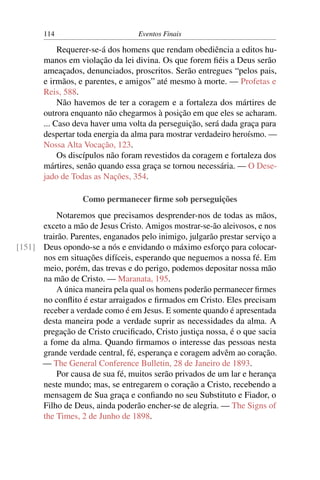 114 Eventos Finais
Requerer-se-á dos homens que rendam obediência a editos hu-
manos em violação da lei divina. Os que forem ﬁéis a Deus serão
ameaçados, denunciados, proscritos. Serão entregues “pelos pais,
e irmãos, e parentes, e amigos” até mesmo à morte. — Profetas e
Reis, 588.
Não havemos de ter a coragem e a fortaleza dos mártires de
outrora enquanto não chegarmos à posição em que eles se acharam.
... Caso deva haver uma volta da perseguição, será dada graça para
despertar toda energia da alma para mostrar verdadeiro heroísmo. —
Nossa Alta Vocação, 123.
Os discípulos não foram revestidos da coragem e fortaleza dos
mártires, senão quando essa graça se tornou necessária. — O Dese-
jado de Todas as Nações, 354.
Como permanecer ﬁrme sob perseguições
Notaremos que precisamos desprender-nos de todas as mãos,
exceto a mão de Jesus Cristo. Amigos mostrar-se-ão aleivosos, e nos
trairão. Parentes, enganados pelo inimigo, julgarão prestar serviço a
Deus opondo-se a nós e envidando o máximo esforço para colocar-[151]
nos em situações difíceis, esperando que neguemos a nossa fé. Em
meio, porém, das trevas e do perigo, podemos depositar nossa mão
na mão de Cristo. — Maranata, 195.
A única maneira pela qual os homens poderão permanecer ﬁrmes
no conﬂito é estar arraigados e ﬁrmados em Cristo. Eles precisam
receber a verdade como é em Jesus. E somente quando é apresentada
desta maneira pode a verdade suprir as necessidades da alma. A
pregação de Cristo cruciﬁcado, Cristo justiça nossa, é o que sacia
a fome da alma. Quando ﬁrmamos o interesse das pessoas nesta
grande verdade central, fé, esperança e coragem advêm ao coração.
— The General Conference Bulletin, 28 de Janeiro de 1893.
Por causa de sua fé, muitos serão privados de um lar e herança
neste mundo; mas, se entregarem o coração a Cristo, recebendo a
mensagem de Sua graça e conﬁando no seu Substituto e Fiador, o
Filho de Deus, ainda poderão encher-se de alegria. — The Signs of
the Times, 2 de Junho de 1898.
 