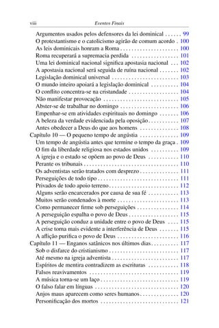 viii Eventos Finais
Argumentos usados pelos defensores da lei dominical . . . . . . 99
O protestantismo e o catolicismo agirão de comum acordo . 100
As leis dominicais honram a Roma . . . . . . . . . . . . . . . . . . . . . 100
Roma recuperará a supremacia perdida . . . . . . . . . . . . . . . . . 101
Uma lei dominical nacional signiﬁca apostasia nacional . . . 102
A apostasia nacional será seguida de ruína nacional . . . . . . . 102
Legislação dominical universal . . . . . . . . . . . . . . . . . . . . . . . . 103
O mundo inteiro apoiará a legislação dominical . . . . . . . . . . 104
O conﬂito concentra-se na cristandade . . . . . . . . . . . . . . . . . . 104
Não manifestar provocação . . . . . . . . . . . . . . . . . . . . . . . . . . . 105
Abster-se de trabalhar no domingo . . . . . . . . . . . . . . . . . . . . . 106
Empenhar-se em atividades espirituais no domingo . . . . . . . 106
A beleza da verdade evidenciada pela oposição. . . . . . . . . . . 107
Antes obedecer a Deus do que aos homens . . . . . . . . . . . . . . 108
Capítulo 10 — O pequeno tempo de angústia . . . . . . . . . . . . . . 109
Um tempo de angústia antes que termine o tempo da graça . 109
O ﬁm da liberdade religiosa nos estados unidos . . . . . . . . . . 109
A igreja e o estado se opõem ao povo de Deus . . . . . . . . . . . 110
Perante os tribunais . . . . . . . . . . . . . . . . . . . . . . . . . . . . . . . . . . 110
Os adventistas serão tratados com desprezo . . . . . . . . . . . . . . 111
Perseguições de todo tipo . . . . . . . . . . . . . . . . . . . . . . . . . . . . . 111
Privados de todo apoio terreno. . . . . . . . . . . . . . . . . . . . . . . . . 112
Alguns serão encarcerados por causa de sua fé . . . . . . . . . . . 113
Muitos serão condenados à morte . . . . . . . . . . . . . . . . . . . . . . 113
Como permanecer ﬁrme sob perseguições . . . . . . . . . . . . . . . 114
A perseguição espalha o povo de Deus . . . . . . . . . . . . . . . . . . 115
A perseguição conduz a unidade entre o povo de Deus . . . . 115
A crise torna mais evidente a interferência de Deus . . . . . . . 115
A aﬂição puriﬁca o povo de Deus . . . . . . . . . . . . . . . . . . . . . . 116
Capítulo 11 — Enganos satânicos nos últimos dias. . . . . . . . . . 117
Sob o disfarce do cristianismo . . . . . . . . . . . . . . . . . . . . . . . . . 117
Até mesmo na igreja adventista . . . . . . . . . . . . . . . . . . . . . . . . 117
Espíritos de mentira contradizem as escrituras . . . . . . . . . . . 118
Falsos reavivamentos . . . . . . . . . . . . . . . . . . . . . . . . . . . . . . . . 119
A música torna-se um laço . . . . . . . . . . . . . . . . . . . . . . . . . . . . 119
O falso falar em línguas . . . . . . . . . . . . . . . . . . . . . . . . . . . . . . 120
Anjos maus aparecem como seres humanos. . . . . . . . . . . . . . 120
Personiﬁcação dos mortos . . . . . . . . . . . . . . . . . . . . . . . . . . . . 121
 