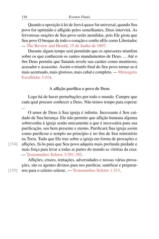 116 Eventos Finais
Quando a oposição à lei de Jeová quase for universal, quando Seu
povo for oprimido e aﬂigido pelos semelhantes, Deus intervirá. As
fervorosas orações de Seu povo serão atendidas, pois Ele gosta que
Seu povo O busque de todo o coração e conﬁe nEle como Libertador.
— The Review and Herald, 15 de Junho de 1897.
Durante algum tempo será permitido que os opressores triunfem
sobre os que conhecem os santos mandamentos de Deus. ... Até o
ﬁm Deus permite que Satanás revele seu caráter como mentiroso,
acusador e assassino. Assim o triunfo ﬁnal do Seu povo tornar-se-á
mais acentuado, mais glorioso, mais cabal e completo. — Mensagens
Escolhidas 3:414.
A aﬂição puriﬁca o povo de Deus
Logo há de haver perturbações por todo o mundo. Cumpre que
cada qual procure conhecer a Deus. Não temos tempo para esperar.
...
O amor de Deus à Sua igreja é inﬁnito. Incessante é Seu cui-
dado de Sua herança. Ele não permite que aﬂição humana alguma
sobrevenha à igreja senão unicamente a que é necessária para sua
puriﬁcação, seu bem presente e eterno. Puriﬁcará Sua igreja assim
como puriﬁcou o templo no princípio e no ﬁm de Seu ministério
na Terra. Tudo que Ele traz sobre a igreja em forma de provações e
aﬂições, fá-lo para que Seu povo adquira mais profunda piedade e[154]
mais força para levar a todas as partes do mundo as vitórias da cruz.
— Testemunhos Seletos 3:391-392.
Aﬂições, cruzes, tentações, adversidades e nossas várias prova-
ções, são os agentes divinos para nos puriﬁcar, santiﬁcar e preparar-
nos para o celeiro celeste. — Testemunhos Seletos 1:313.[155]
 