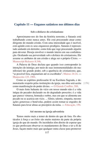 Capítulo 11 — Enganos satânicos nos últimos dias
Sob o disfarce do cristianismo
Aproximamo-nos do ﬁm da história terrestre, e Satanás está
trabalhando como nunca antes. Ele está procurando atuar como
dirigente do mundo cristão. Com uma intensidade que é incrível,
está agindo com os seus enganosos prodígios. Satanás é represen-
tado andando em derredor, como leão que ruge procurando alguém
para devorar. Deseja envolver o mundo inteiro em sua confedera-
ção. Ocultando sua perversidade sob o disfarce do cristianismo, Ele
assume os atributos de um cristão e alega ser o próprio Cristo. —
Manuscript Releases 8:346.
A Palavra de Deus declara que quando isso corresponder às
intenções do inimigo, por meio de suas instrumentalidades ele ma-
nifestará tão grande poder, sob a aparência de cristianismo, que,
“se possível fora, enganariam até os escolhidos”. Mateus 24:24. —
Manuscrito 125, 1901.
Como os espíritos professarão fé na Escritura Sagrada, e de-
monstrarão respeito pelas instituições da igreja, sua obra será aceita [156]
como manifestação do poder divino. — O Grande Conﬂito, 588.
O mais forte baluarte do vício em nosso mundo não é a vida
iníqua do pecador declarado ou do degradado proscrito; é a vida
que parece virtuosa, honrada e nobre, mas em que se alimenta um
pecado ou se acaricia um vício. ... Gênio, talento, simpatia, mesmo
ações generosas e benévolas, podem assim tornar-se engodos de
Satanás para levar almas ao precipício da ruína. — Educação, 150.
Até mesmo na igreja adventista
Temos muito mais a temer de dentro do que de fora. Os obs-
táculos à força e ao êxito são muito maiores da parte da própria
igreja do que do mundo. Os incrédulos têm direito de esperar que
os que professam observar os mandamentos de Deus e ter a fé de
Jesus, façam muito mais que qualquer outra classe para promover
117
 