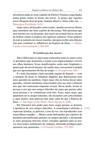 Enganos satânicos nos últimos dias 121
advertência dada no sexto capítulo de Efésios? Estamos empenhados
numa peleja contra as hostes das trevas. A menos que sigamos
nosso Dirigente bem de perto, Satanás obterá a vitória sobre nós. —
Mensagens Escolhidas 3:411.
Anjos maus, disfarçados como crentes, atuarão em nossas ﬁleiras
para introduzir um forte espírito de descrença. Não permitais que
nem mesmo isso vos desanime, mas trazei um coração leal ao socorro
do Senhor contra os poderes das agências satânicas. Esses poderes
do mal se juntarão em nossas reuniões, não para receber uma bênção,
mas para combater as inﬂuências do Espírito de Deus. — Mente,
Caráter e Personalidade 2:504-505.
Personiﬁcação dos mortos
Não é difícil para os anjos maus representar tanto os santos como
os pecadores que morreram, e tornar essas representações visíveis
aos olhos humanos. Essas manifestações serão mais freqüentes e
aparecerão desenvolvimentos de caráter mais sensacional à medida
que nos aproximarmos do ﬁm do tempo. — Evangelismo, 604.
É o mais fascinante e bem-sucedido engano de Satanás — com
a intenção de atrair as simpatias daqueles que depositaram seus
entes queridos na sepultura. Anjos maus vêm na forma desses entes
queridos, relatam incidentes relacionados com sua vida e efetuam
atos que eles realizaram enquanto viviam. Desse modo, levam as
pessoas a crer que seus amigos falecidos são anjos que pairam sobre
essas pessoas e se comunicam com elas. Esses anjos maus, que
aparentam ser os amigos falecidos, são encarados com certa idolatria
e, para muitos, suas palavras têm mais valor do que a Palavra de
Deus. — The Signs of the Times, 26 de Agosto de 1889.
Ele [Satanás] tem poder para fazer surgir perante os homens
a aparência de seus amigos falecidos. A contrafação é perfeita; a [162]
expressão familiar, as palavras, o tom da voz, são reproduzidos com
maravilhosa exatidão. ... Muitos serão defrontados por espíritos de
demônios personiﬁcando parentes ou amigos queridos, e declarando
as mais perigosas heresias. Estes visitantes apelarão para os nos-
sos mais ternos sentimentos de simpatia, efetuando prodígios para
apoiarem suas pretensões. — O Grande Conﬂito, 552-560.
 