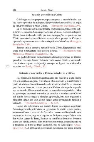 122 Eventos Finais
Satanás personiﬁca a Cristo
O inimigo está-se preparando para enganar o mundo inteiro por
seu poder operador de milagres. Ele pretenderá personiﬁcar os anjos
de luz, personiﬁcar a Jesus Cristo. — Mensagens Escolhidas 2:96.
Se os homens são tão facilmente transviados agora, como sub-
sistirão eles quando Satanás personiﬁcar a Cristo, e operar milagres?
Quem ﬁcará inabalado então por suas deturpações — professar ser
Cristo quando é apenas Satanás assumindo a pessoa de Cristo, e
operando aparentemente as obras do próprio Cristo? — Mensagens
Escolhidas 2:394.
Satanás sairá a campo e personiﬁcará a Cristo. Representará mal,
usará mal e perverterá tudo ao seu alcance. — Testemunhos para
Ministros e Obreiros Evangélicos, 411.
Um poder de baixo está operando a ﬁm de promover as últimas
grandes cenas do drama: Satanás vindo como Cristo, e operando
com todo o engano da injustiça nos que se ligam em sociedades
secretas. — Serviço Cristão, 50.[163]
Satanás se assemelha a Cristo em todos os sentidos
Há, porém, um limite do qual Satanás não pode ir; e aí ele chama
em seu auxílio o engano, e falsiﬁca a obra que não tem realmente o
poder de efetuar. Nos últimos dias ele se apresentará de tal maneira
que faça os homens crerem que ele é Cristo vindo pela segunda
vez ao mundo. Ele se transformará na verdade em anjo de luz. Mas
ao passo que ostentará em todos os sentidos a aparência de Cristo,
até aonde possa chegar a simples aparência, isto não enganará a
ninguém senão aos que, como Faraó, estão procurando resistir à
verdade. — Testemunhos Seletos 1:122-123.
Como ato culminante no grande drama do engano, o próprio
Satanás personiﬁcará Cristo. A igreja tem há muito tempo profes-
sado considerar o advento do Salvador como a realização de suas
esperanças. Assim, o grande enganador fará parecer que Cristo veio.
Em várias partes da Terra, Satanás se manifestará entre os homens
como um ser majestoso, com brilho deslumbrante, assemelhando-se
à descrição do Filho de Deus dada por João no Apocalipse. Apoca-
lipse 1:13-15. A glória que o cerca não é excedida por coisa alguma
 