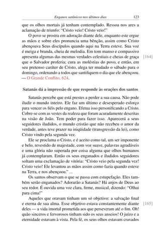 Enganos satânicos nos últimos dias 123
que os olhos mortais já tenham contemplado. Ressoa nos ares a
aclamação de triunfo: “Cristo veio! Cristo veio!”
O povo se prostra em adoração diante dele, enquanto este ergue
as mãos e sobre eles pronuncia uma bênção, assim como Cristo
abençoava Seus discípulos quando aqui na Terra esteve. Sua voz
é meiga e branda, cheia de melodia. Em tom manso e compassivo
apresenta algumas das mesmas verdades celestiais e cheias de graça [164]
que o Salvador proferia; cura as moléstias do povo, e então, em
seu pretenso caráter de Cristo, alega ter mudado o sábado para o
domingo, ordenando a todos que santiﬁquem o dia que ele abençoou.
— O Grande Conﬂito, 624.
Satanás dá a impressão de que responde às orações dos santos
Satanás percebe que está prestes a perder a sua causa. Não pode
iludir o mundo inteiro. Ele faz um último e desesperado esforço
para vencer os ﬁéis pelo engano. Efetua isso personiﬁcando a Cristo.
Cobre-se com as vestes da realeza que foram acuradamente descritas
na visão de João. Tem poder para fazer isso. Aparecerá a seus
seguidores iludidos, o mundo cristão que não recebeu o amor da
verdade, antes teve prazer na iniqüidade (transgressão da lei), como
Cristo vindo pela segunda vez.
Ele se proclama o Cristo, e é aceito como tal, um ser imponente
e belo, revestido de majestade, com voz suave, palavras agradáveis
e uma glória não superada por coisa alguma que olhos humanos
já contemplaram. Então os seus enganados e iludidos seguidores
soltam uma exclamação de vitória: “Cristo veio pela segunda vez!
Cristo veio! Ele levantou as mãos assim como fazia quando esteve
na Terra, e nos abençoou.” ...
Os santos observam o que se passa com estupefação. Eles tam-
bém serão enganados? Adorarão a Satanás? Há anjos de Deus ao
seu redor. É ouvida uma voz clara, ﬁrme, musical, dizendo: “Olhai
para cima!”
Aqueles que oravam tinham um só objetivo: a salvação ﬁnal
e eterna de sua alma. Esse objetivo estava constantemente diante [165]
deles — a vida imortal prometida aos que perseveram até o ﬁm. Oh!
quão sinceros e fervorosos tinham sido os seus anseios! O juízo e a
eternidade estavam à vista. Pela fé, os seus olhos estavam cravados
 