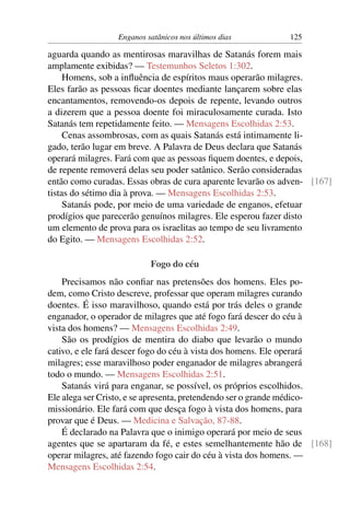 Enganos satânicos nos últimos dias 125
aguarda quando as mentirosas maravilhas de Satanás forem mais
amplamente exibidas? — Testemunhos Seletos 1:302.
Homens, sob a inﬂuência de espíritos maus operarão milagres.
Eles farão as pessoas ﬁcar doentes mediante lançarem sobre elas
encantamentos, removendo-os depois de repente, levando outros
a dizerem que a pessoa doente foi miraculosamente curada. Isto
Satanás tem repetidamente feito. — Mensagens Escolhidas 2:53.
Cenas assombrosas, com as quais Satanás está intimamente li-
gado, terão lugar em breve. A Palavra de Deus declara que Satanás
operará milagres. Fará com que as pessoas ﬁquem doentes, e depois,
de repente removerá delas seu poder satânico. Serão consideradas
então como curadas. Essas obras de cura aparente levarão os adven- [167]
tistas do sétimo dia à prova. — Mensagens Escolhidas 2:53.
Satanás pode, por meio de uma variedade de enganos, efetuar
prodígios que parecerão genuínos milagres. Ele esperou fazer disto
um elemento de prova para os israelitas ao tempo de seu livramento
do Egito. — Mensagens Escolhidas 2:52.
Fogo do céu
Precisamos não conﬁar nas pretensões dos homens. Eles po-
dem, como Cristo descreve, professar que operam milagres curando
doentes. É isso maravilhoso, quando está por trás deles o grande
enganador, o operador de milagres que até fogo fará descer do céu à
vista dos homens? — Mensagens Escolhidas 2:49.
São os prodígios de mentira do diabo que levarão o mundo
cativo, e ele fará descer fogo do céu à vista dos homens. Ele operará
milagres; esse maravilhoso poder enganador de milagres abrangerá
todo o mundo. — Mensagens Escolhidas 2:51.
Satanás virá para enganar, se possível, os próprios escolhidos.
Ele alega ser Cristo, e se apresenta, pretendendo ser o grande médico-
missionário. Ele fará com que desça fogo à vista dos homens, para
provar que é Deus. — Medicina e Salvação, 87-88.
É declarado na Palavra que o inimigo operará por meio de seus
agentes que se apartaram da fé, e estes semelhantemente hão de [168]
operar milagres, até fazendo fogo cair do céu à vista dos homens. —
Mensagens Escolhidas 2:54.
 