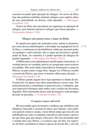 Enganos satânicos nos últimos dias 127
exercerá seu poder pela operação de milagres. Os servos de Deus
hoje não poderiam trabalhar mediante milagres, pois espúrias obras
de cura, pretendendo ser divinas, serão operadas. — Mensagens
Escolhidas 2:54.
O povo de Deus não encontrará sua segurança na operação de
milagres; pois Satanás imitará os milagres que forem operados. —
Testemunhos Seletos 3:284.
Milagres não podem tomar o lugar da Bíblia
Se aqueles por quem são realizadas curas, acham-se dispostos,
por causa dessas manifestações, a desculpar sua negligência da lei [170]
de Deus, e continuam em desobediência, ainda que possuam poder
em qualquer e toda extensão, não se segue que possuam o grande
poder de Deus. Ao contrário, é o poder operador de milagres do
grande enganador. — Mensagens Escolhidas 2:50-51.
A Bíblia nunca será suplantada por manifestações miraculosas. A
verdade precisa ser estudada, precisa ser pesquisada como tesouros
escondidos. Não serão dadas maravilhosas iluminações à parte da
Palavra, ou para tomar o lugar dela. Apegai-vos à Palavra, recebei
o enxerto da Palavra, que torna os homens sábios para salvação. —
Mensagens Escolhidas 2:48.
O último grande engano deve logo patentear-se diante de nós.
O anticristo vai operar suas obras maravilhosas à nossa vista. Tão
meticulosamente a contrafação se parecerá com o verdadeiro, que
será impossível distinguir entre ambos sem o auxílio das Escrituras
Sagradas. Pelo testemunho destas toda declaração e todo prodígio
deverão ser provados. — O Grande Conﬂito, 593.
O engano é quase universal
Há necessidade agora de homens e mulheres que trabalhem com
diligência, buscando a salvação de almas, pois Satanás, como pode-
roso general, tomou o campo, e neste último tempo que resta ele está
trabalhando por todos os métodos concebíveis para fechar a porta à
luz que Deus quer que chegue a Seu povo. Ele está arrastando todo
o mundo para suas ﬁleiras, e os poucos que são ﬁéis aos requisi-
tos de Deus constituem os únicos capazes de resistir-lhe, e ele está [171]
 