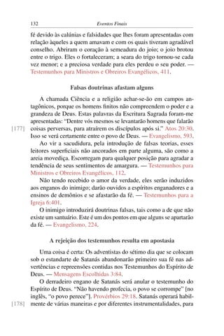 132 Eventos Finais
fé devido às calúnias e falsidades que lhes foram apresentadas com
relação àqueles a quem amavam e com os quais tiveram agradável
conselho. Abriram o coração à semeadura do joio; o joio brotou
entre o trigo. Eles o fortaleceram; a seara do trigo tornou-se cada
vez menor; e a preciosa verdade para eles perdeu o seu poder. —
Testemunhos para Ministros e Obreiros Evangélicos, 411.
Falsas doutrinas afastam alguns
A chamada Ciência e a religião achar-se-ão em campos an-
tagônicos, porque os homens ﬁnitos não compreendem o poder e a
grandeza de Deus. Estas palavras da Escritura Sagrada foram-me
apresentadas: “Dentre vós mesmos se levantarão homens que falarão
coisas perversas, para atraírem os discípulos após si.” Atos 20:30.[177]
Isso se verá certamente entre o povo de Deus. — Evangelismo, 593.
Ao vir a sacudidura, pela introdução de falsas teorias, esses
leitores superﬁciais não ancorados em parte alguma, são como a
areia movediça. Escorregam para qualquer posição para agradar a
tendência de seus sentimentos de amargura. — Testemunhos para
Ministros e Obreiros Evangélicos, 112.
Não tendo recebido o amor da verdade, eles serão induzidos
aos enganos do inimigo; darão ouvidos a espíritos enganadores e a
ensinos de demônios e se afastarão da fé. — Testemunhos para a
Igreja 6:401.
O inimigo introduzirá doutrinas falsas, tais como a de que não
existe um santuário. Este é um dos pontos em que alguns se apartarão
da fé. — Evangelismo, 224.
A rejeição dos testemunhos resulta em apostasia
Uma coisa é certa: Os adventistas do sétimo dia que se colocam
sob o estandarte de Satanás abandonarão primeiro sua fé nas ad-
vertências e repreensões contidas nos Testemunhos do Espírito de
Deus. — Mensagens Escolhidas 3:84.
O derradeiro engano de Satanás será anular o testemunho do
Espírito de Deus. “Não havendo profecia, o povo se corrompe” [no
inglês, “o povo perece”]. Provérbios 29:18. Satanás operará habil-
mente de várias maneiras e por diferentes instrumentalidades, para[178]
 