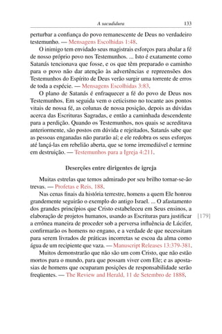A sacudidura 133
perturbar a conﬁança do povo remanescente de Deus no verdadeiro
testemunho. — Mensagens Escolhidas 1:48.
O inimigo tem envidado seus magistrais esforços para abalar a fé
de nosso próprio povo nos Testemunhos. ... Isto é exatamente como
Satanás tencionava que fosse, e os que têm preparado o caminho
para o povo não dar atenção às advertências e repreensões dos
Testemunhos do Espírito de Deus verão surgir uma torrente de erros
de toda a espécie. — Mensagens Escolhidas 3:83.
O plano de Satanás é enfraquecer a fé do povo de Deus nos
Testemunhos. Em seguida vem o ceticismo no tocante aos pontos
vitais de nossa fé, as colunas de nossa posição, depois as dúvidas
acerca das Escrituras Sagradas, e então a caminhada descendente
para a perdição. Quando os Testemunhos, nos quais se acreditava
anteriormente, são postos em dúvida e rejeitados, Satanás sabe que
as pessoas enganadas não pararão aí; e ele redobra os seus esforços
até lançá-las em rebelião aberta, que se torne irremediável e termine
em destruição. — Testemunhos para a Igreja 4:211.
Deserções entre dirigentes de igreja
Muitas estrelas que temos admirado por seu brilho tornar-se-ão
trevas. — Profetas e Reis, 188.
Nas cenas ﬁnais da história terrestre, homens a quem Ele honrou
grandemente seguirão o exemplo do antigo Israel. ... O afastamento
dos grandes princípios que Cristo estabeleceu em Seus ensinos, a
elaboração de projetos humanos, usando as Escrituras para justiﬁcar [179]
a errônea maneira de proceder sob a perversa inﬂuência de Lúcifer,
conﬁrmarão os homens no engano, e a verdade de que necessitam
para serem livrados de práticas incorretas se escoa da alma como
água de um recipiente que vaza. — Manuscript Releases 13:379-381.
Muitos demonstrarão que não são um com Cristo, que não estão
mortos para o mundo, para que possam viver com Ele; e as aposta-
sias de homens que ocuparam posições de responsabilidade serão
freqüentes. — The Review and Herald, 11 de Setembro de 1888.
 