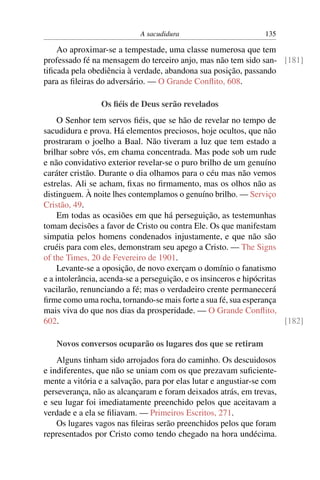 A sacudidura 135
Ao aproximar-se a tempestade, uma classe numerosa que tem
professado fé na mensagem do terceiro anjo, mas não tem sido san- [181]
tiﬁcada pela obediência à verdade, abandona sua posição, passando
para as ﬁleiras do adversário. — O Grande Conﬂito, 608.
Os ﬁéis de Deus serão revelados
O Senhor tem servos ﬁéis, que se hão de revelar no tempo de
sacudidura e prova. Há elementos preciosos, hoje ocultos, que não
prostraram o joelho a Baal. Não tiveram a luz que tem estado a
brilhar sobre vós, em chama concentrada. Mas pode sob um rude
e não convidativo exterior revelar-se o puro brilho de um genuíno
caráter cristão. Durante o dia olhamos para o céu mas não vemos
estrelas. Ali se acham, ﬁxas no ﬁrmamento, mas os olhos não as
distinguem. À noite lhes contemplamos o genuíno brilho. — Serviço
Cristão, 49.
Em todas as ocasiões em que há perseguição, as testemunhas
tomam decisões a favor de Cristo ou contra Ele. Os que manifestam
simpatia pelos homens condenados injustamente, e que não são
cruéis para com eles, demonstram seu apego a Cristo. — The Signs
of the Times, 20 de Fevereiro de 1901.
Levante-se a oposição, de novo exerçam o domínio o fanatismo
e a intolerância, acenda-se a perseguição, e os insinceros e hipócritas
vacilarão, renunciando a fé; mas o verdadeiro crente permanecerá
ﬁrme como uma rocha, tornando-se mais forte a sua fé, sua esperança
mais viva do que nos dias da prosperidade. — O Grande Conﬂito,
602. [182]
Novos conversos ocuparão os lugares dos que se retiram
Alguns tinham sido arrojados fora do caminho. Os descuidosos
e indiferentes, que não se uniam com os que prezavam suﬁciente-
mente a vitória e a salvação, para por elas lutar e angustiar-se com
perseverança, não as alcançaram e foram deixados atrás, em trevas,
e seu lugar foi imediatamente preenchido pelos que aceitavam a
verdade e a ela se ﬁliavam. — Primeiros Escritos, 271.
Os lugares vagos nas ﬁleiras serão preenchidos pelos que foram
representados por Cristo como tendo chegado na hora undécima.
 