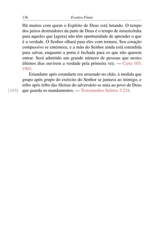 136 Eventos Finais
Há muitos com quem o Espírito de Deus está lutando. O tempo
dos juízos destruidores da parte de Deus é o tempo de misericórdia
para aqueles que [agora] não têm oportunidade de aprender o que
é a verdade. O Senhor olhará para eles com ternura. Seu coração
compassivo se enternece, e a mão do Senhor ainda está estendida
para salvar, enquanto a porta é fechada para os que não querem
entrar. Será admitido um grande número de pessoas que nestes
últimos dias ouvirem a verdade pela primeira vez. — Carta 103,
1903.
Estandarte após estandarte era arrastado no chão, à medida que
grupo após grupo do exército do Senhor se juntava ao inimigo, e
tribo após tribo das ﬁleiras do adversário se unia ao povo de Deus
que guarda os mandamentos. — Testemunhos Seletos 3:224.[183]
 