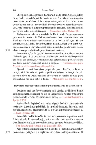 140 Eventos Finais
O Espírito Santo procura habitar em cada alma. Caso seja Ele
bem-vindo como hóspede honrado, os que O receberem se tornarão
completos em Cristo. A boa obra começada será terminada; os
pensamentos santos, as celestiais afeições e os atos semelhantes aos
de Cristo tomarão o lugar dos pensamentos impuros, dos sentimentos
perversos e dos atos obstinados. — Conselhos sobre Saúde, 561.
Podemos ter tido uma medida do Espírito de Deus, mas tanto
pela oração como pela fé devemos buscar continuamente mais do
Espírito. Nunca dá resultado cessarmos os nossos esforços. Se não
progredirmos, se não nos colocarmos na atitude em que tanto pos-
samos receber a chuva temporã como a serôdia, perderemos nossa
alma e a responsabilidade jazerá à nossa porta. ...[188]
As convocações da igreja, como nas reuniões campais, as assem-
bléias da igreja local, e todas as ocasiões em que há trabalho pessoal
em favor das almas, são oportunidades determinadas por Deus para
dar tanto a chuva temporã como a serôdia. — Testemunhos para
Ministros e Obreiros Evangélicos, 508.
Quando o caminho estiver preparado para o Espírito de Deus, a
bênção virá. Satanás não pode impedir uma chuva de bênção de cair
sobre o povo de Deus, mais do que fechar as janelas do Céu para
que a chuva não caia sobre a Terra. — Mensagens Escolhidas 1:124.
Devemos orar fervorosamente pela descida do Espírito Santo
Devemos orar tão fervorosamente pela descida do Espírito Santo
como os discípulos oraram no dia de Pentecostes. Se eles precisaram
disso naquele tempo, nós, hoje, mais ainda. — Testemunhos para a
Igreja 5:158.
A descida do Espírito Santo sobre a igreja é olhada como estando
no futuro; é, porém, o privilégio da igreja tê-la agora. Buscai-a, orai
por ela, crede nela. Precisamos tê-la, e o Céu espera para concedê-la.
— Evangelismo, 701.
A medida do Espírito Santo que recebermos será proporcional
à intensidade de nosso desejo, à fé exercida neste sentido e ao uso
que ﬁzermos da luz e do conhecimento que nos forem concedidos.
— The Review and Herald, 5 de Maio de 1896.
Não estamos suﬁcientemente dispostos a importunar o Senhor
com nossas petições, e a suplicar-Lhe o dom do Espírito Santo. O[189]
 