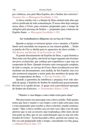 144 Eventos Finais
por violência, mas pelo Meu Espírito, diz o Senhor dos exércitos”.
Zacarias 4:6. — Mensagens Escolhidas 1:124.
A chuva serôdia virá, e a bênção de Deus encherá toda alma que
estiver puriﬁcada de toda contaminação. É nossa obra hoje entregar
nossa alma a Cristo, para estarmos preparados para o tempo de
refrigério pela presença do Senhor — preparados para o batismo do
Espírito Santo. — Mensagens Escolhidas 1:191.
Ser trabalhadores diligentes no serviço de Cristo
Quando as igrejas se tornarem igrejas vivas e atuantes, o Espírito
Santo será concedido em resposta ao seu sincero pedido. ... Então
as janelas do Céu se abrirão para os aguaceiros da chuva serôdia. —
The Review and Herald, 25 de Fevereiro de 1890.
O grande derramamento do Espírito de Deus, o qual ilumina a
Terra toda com Sua glória, não há de ter lugar enquanto não tivermos
um povo esclarecido, que conheça por experiência o que seja ser
cooperador de Deus. Quando tivermos uma consagração completa,
de todo o coração, ao serviço de Cristo, Deus reconhecerá esse fato
mediante um derramamento, sem medida, de Seu Espírito; mas isso
não acontecerá enquanto a maior parte dos membros da igreja não
forem cooperadores de Deus. — Serviço Cristão, 253.
Quando a ignomínia da indolência e preguiça tiver sido afas-
tada da igreja, o Espírito do Senhor Se manifestará graciosamente.
Revelar-se-á o poder divino. A igreja verá a providencial operação[194]
do Senhor dos Exércitos. — Testemunhos Seletos 3:308.
“Manter o vaso limpo e com o lado certo para cima”
Não precisamos nos preocupar com a chuva serôdia. Tudo quanto
temos que fazer é manter o vaso limpo e com o lado certo para cima
e estar preparados para receber a chuva celestial, orando continua-
mente: “Que a chuva serôdia caia em meu vaso. Que a luz do anjo
glorioso que se une ao terceiro anjo resplandeça sobre mim; dá-me
uma parte na obra; que eu soe a proclamação; que eu seja um cola-
borador de Cristo.” Assim buscando a Deus, permiti-me contar-vos,
Ele vos está preparando todo o tempo, concedendo-vos Sua graça.
— Olhando Para O Alto, 277.
 