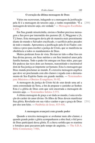 O alto clamor 149
O coração da última mensagem de Deus
Vários me escreveram, indagando se a mensagem da justiﬁcação
pela fé é a mensagem do terceiro anjo, e tenho respondido: “É a [200]
mensagem do terceiro anjo, em verdade.” — Mensagens Escolhidas
1:372.
Em Sua grande misericórdia, enviou o Senhor preciosa mensa-
gem a Seu povo por intermédio dos pastores [E. J.] Waggoner e [A.
T.] Jones. Esta mensagem devia pôr de maneira mais preeminente
diante do mundo o Salvador cruciﬁcado, o sacrifício pelos pecados
de todo o mundo. Apresentava a justiﬁcação pela fé no Fiador; con-
vidava o povo para receber a justiça de Cristo, que se manifesta na
obediência a todos os mandamentos de Deus.
Muitos perderam Jesus de vista. Deviam ter tido o olhar ﬁxo em
Sua divina pessoa, em Seus méritos e em Seu imutável amor pela
família humana. Todo o poder foi entregue em Suas mãos, para que
Ele pudesse dar ricos dons aos homens, transmitindo o inestimável
dom de Sua justiça ao impotente ser humano. Esta é a mensagem que
Deus manda proclamar ao mundo. É a terceira mensagem angélica
que deve ser proclamada com alto clamor e regada com o derrama-
mento de Seu Espírito Santo em grande medida. — Testemunhos
para Ministros e Obreiros Evangélicos, 91-92.
A mensagem da justiça de Cristo há de soar desde uma até a
outra extremidade da Terra, a ﬁm de preparar o caminho ao Senhor.
Esta é a glória de Deus com que será encerrada a mensagem do
terceiro anjo. — Testemunhos Seletos 2:373.
A última mensagem de graça a ser dada ao mundo, é uma revela-
ção do caráter do amor divino. Os ﬁlhos de Deus devem manifestar
Sua glória. Revelarão em sua vida e caráter o que a graça de Deus [201]
por eles tem feito. — Parábolas de Jesus, 415-416.
A mensagem avançará com grande poder
Quando a terceira mensagem se avolumar num alto clamor, e
quando grande poder e glória acompanharem a obra ﬁnal, o ﬁel povo
de Deus participará dessa glória. É a chuva serôdia que os reanima
e fortalece para passarem pelo tempo de angústia. — The S.D.A.
Bible Commentary 7:984.
 