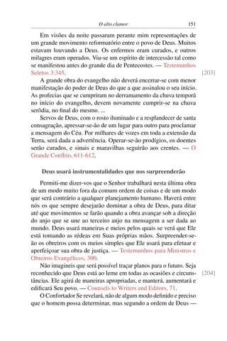 O alto clamor 151
Em visões da noite passaram perante mim representações de
um grande movimento reformatório entre o povo de Deus. Muitos
estavam louvando a Deus. Os enfermos eram curados, e outros
milagres eram operados. Viu-se um espírito de intercessão tal como
se manifestou antes do grande dia de Pentecostes. — Testemunhos
Seletos 3:345. [203]
A grande obra do evangelho não deverá encerrar-se com menor
manifestação do poder de Deus do que a que assinalou o seu início.
As profecias que se cumpriram no derramamento da chuva temporã
no início do evangelho, devem novamente cumprir-se na chuva
serôdia, no ﬁnal do mesmo. ...
Servos de Deus, com o rosto iluminado e a resplandecer de santa
consagração, apressar-se-ão de um lugar para outro para proclamar
a mensagem do Céu. Por milhares de vozes em toda a extensão da
Terra, será dada a advertência. Operar-se-ão prodígios, os doentes
serão curados, e sinais e maravilhas seguirão aos crentes. — O
Grande Conﬂito, 611-612.
Deus usará instrumentalidades que nos surpreenderão
Permiti-me dizer-vos que o Senhor trabalhará nesta última obra
de um modo muito fora da comum ordem de coisas e de um modo
que será contrário a qualquer planejamento humano. Haverá entre
nós os que sempre desejarão dominar a obra de Deus, para ditar
até que movimentos se farão quando a obra avançar sob a direção
do anjo que se une ao terceiro anjo na mensagem a ser dada ao
mundo. Deus usará maneiras e meios pelos quais se verá que Ele
está tomando as rédeas em Suas próprias mãos. Surpreender-se-
ão os obreiros com os meios simples que Ele usará para efetuar e
aperfeiçoar sua obra de justiça. — Testemunhos para Ministros e
Obreiros Evangélicos, 300.
Não imagineis que será possível traçar planos para o futuro. Seja
reconhecido que Deus está ao leme em todas as ocasiões e circuns- [204]
tâncias. Ele agirá de maneiras apropriadas, e manterá, aumentará e
ediﬁcará Seu povo. — Counsels to Writers and Editors, 71.
O Confortador Se revelará, não de algum modo deﬁnido e preciso
que o homem possa determinar, mas segundo a ordem de Deus —
 