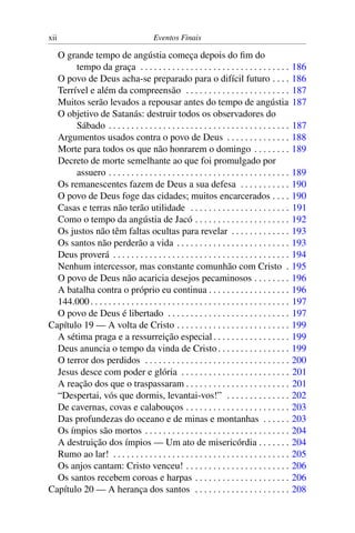 xii Eventos Finais
O grande tempo de angústia começa depois do ﬁm do
tempo da graça . . . . . . . . . . . . . . . . . . . . . . . . . . . . . . . . . 186
O povo de Deus acha-se preparado para o difícil futuro . . . . 186
Terrível e além da compreensão . . . . . . . . . . . . . . . . . . . . . . . 187
Muitos serão levados a repousar antes do tempo de angústia 187
O objetivo de Satanás: destruir todos os observadores do
Sábado . . . . . . . . . . . . . . . . . . . . . . . . . . . . . . . . . . . . . . . . 187
Argumentos usados contra o povo de Deus . . . . . . . . . . . . . . 188
Morte para todos os que não honrarem o domingo . . . . . . . . 189
Decreto de morte semelhante ao que foi promulgado por
assuero . . . . . . . . . . . . . . . . . . . . . . . . . . . . . . . . . . . . . . . . 189
Os remanescentes fazem de Deus a sua defesa . . . . . . . . . . . 190
O povo de Deus foge das cidades; muitos encarcerados . . . . 190
Casas e terras não terão utilidade . . . . . . . . . . . . . . . . . . . . . . 191
Como o tempo da angústia de Jacó . . . . . . . . . . . . . . . . . . . . . 192
Os justos não têm faltas ocultas para revelar . . . . . . . . . . . . . 193
Os santos não perderão a vida . . . . . . . . . . . . . . . . . . . . . . . . . 193
Deus proverá . . . . . . . . . . . . . . . . . . . . . . . . . . . . . . . . . . . . . . . 194
Nenhum intercessor, mas constante comunhão com Cristo . 195
O povo de Deus não acaricia desejos pecaminosos . . . . . . . . 196
A batalha contra o próprio eu continua . . . . . . . . . . . . . . . . . . 196
144.000. . . . . . . . . . . . . . . . . . . . . . . . . . . . . . . . . . . . . . . . . . . . 197
O povo de Deus é libertado . . . . . . . . . . . . . . . . . . . . . . . . . . . 197
Capítulo 19 — A volta de Cristo . . . . . . . . . . . . . . . . . . . . . . . . . 199
A sétima praga e a ressurreição especial. . . . . . . . . . . . . . . . . 199
Deus anuncia o tempo da vinda de Cristo. . . . . . . . . . . . . . . . 199
O terror dos perdidos . . . . . . . . . . . . . . . . . . . . . . . . . . . . . . . . 200
Jesus desce com poder e glória . . . . . . . . . . . . . . . . . . . . . . . . 201
A reação dos que o traspassaram . . . . . . . . . . . . . . . . . . . . . . . 201
“Despertai, vós que dormis, levantai-vos!” . . . . . . . . . . . . . . 202
De cavernas, covas e calabouços . . . . . . . . . . . . . . . . . . . . . . . 203
Das profundezas do oceano e de minas e montanhas . . . . . . 203
Os ímpios são mortos . . . . . . . . . . . . . . . . . . . . . . . . . . . . . . . . 204
A destruição dos ímpios — Um ato de misericórdia . . . . . . . 204
Rumo ao lar! . . . . . . . . . . . . . . . . . . . . . . . . . . . . . . . . . . . . . . . 205
Os anjos cantam: Cristo venceu! . . . . . . . . . . . . . . . . . . . . . . . 206
Os santos recebem coroas e harpas . . . . . . . . . . . . . . . . . . . . . 206
Capítulo 20 — A herança dos santos . . . . . . . . . . . . . . . . . . . . . 208
 