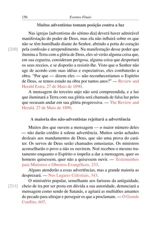 156 Eventos Finais
Muitos adventistas tomam posição contra a luz
Nas igrejas [adventistas do sétimo dia] deverá haver admirável
manifestação do poder de Deus, mas ela não inﬂuirá sobre os que
não se têm humilhado diante do Senhor, abrindo a porta do coração
pela conﬁssão e arrependimento. Na manifestação desse poder que[210]
ilumina a Terra com a glória de Deus, eles só verão alguma coisa que,
em sua cegueira, consideram perigosa, alguma coisa que despertará
os seus receios, e se disporão a resistir-lhe. Visto que o Senhor não
age de acordo com suas idéias e expectativas, eles combaterão a
obra. “Por que — dizem eles — não reconheceríamos o Espírito
de Deus, se temos estado na obra por tantos anos?” — Review and
Herald Extra, 27 de Maio de 1890.
A mensagem do terceiro anjo não será compreendida, e a luz
que iluminará a Terra com sua glória será chamada de falsa luz pelos
que recusam andar em sua glória progressiva. — The Review and
Herald, 27 de Maio de 1890.
A maioria dos não-adventistas rejeitará a advertência
Muitos dos que ouvem a mensagem — o maior número deles
— não darão crédito à solene advertência. Muitos serão achados
desleais aos mandamentos de Deus, que são uma prova do cará-
ter. Os servos de Deus serão chamados entusiastas. Os ministros
aconselharão o povo a não os ouvirem. Noé recebeu o mesmo tra-
tamento enquanto o Espírito o impelia a dar a mensagem, quer os
homens quisessem, quer não a quisessem ouvir. — Testemunhos
para Ministros e Obreiros Evangélicos, 233.
Alguns atenderão a essas advertências, mas a grande maioria as
desprezará. — Nos Lugares Celestiais, 343.
O ministério popular, semelhante aos fariseus da antiguidade,
cheio de ira por ser posta em dúvida a sua autoridade, denunciará a[211]
mensagem como sendo de Satanás, e agitará as multidões amantes
do pecado para ultrajar e perseguir os que a proclamam. — O Grande
Conﬂito, 607.
 