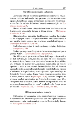 O alto clamor 157
Multidões responderão à chamada
Almas que estavam espalhadas por todas as corporações religio-
sas responderam à chamada, e os que eram preciosos retiraram-se
apressadamente das igrejas condenadas, assim como precipitada-
mente fora Ló retirado de Sodoma antes de sua destruição. — Pri-
meiros Escritos, 279.
Haverá um exército de crentes resolutos que permanecerão tão
ﬁrmes como uma rocha durante a última prova. — Mensagens
Escolhidas 3:390.
Há muitas almas que sairão das ﬁleiras do mundo e das igrejas
— até da Igreja Católica — cujo zelo excederá consideravelmente o
dos que têm estado a postos para proclamar a verdade até agora. —
Mensagens Escolhidas 3:386-387.
Multidões receberão a fé e unir-se-ão aos exércitos do Senhor.
— Evangelismo, 700.
Muitos que vaguearam longe do aprisco retornarão para seguir o
grande Pastor. — Testemunhos para a Igreja 6:401.
Na África pagã, nas terras católicas da Europa e da América
do Sul, na China, na Índia, nas ilhas do mar e em todos os escuros
recantos da Terra, Deus tem em reserva um ﬁrmamento de escolhidos
que brilharão em meio às trevas, revelando claramente a um mundo [212]
apóstata o poder transformador da obediência a Sua lei. Mesmo
agora eles estão aparecendo em toda nação, entre toda língua e povo;
e na hora da mais profunda apostasia, quando o supremo esforço de
Satanás for feito no sentido de que “todos, pequenos e grandes, ricos
e pobres, livres e servos” (Apocalipse 13:16), recebam, sob pena de
morte, o sinal de submissão a um falso dia de repouso, esses ﬁéis,
“irrepreensíveis e sinceros, ﬁlhos de Deus inculpáveis no meio de
uma geração corrompida e perversa”, resplandecerão “como astros
no mundo”. Filipenses 2:15. — Profetas e Reis, 188-189.
Milhares convertidos num dia
Milhares da hora undécima verão e reconhecerão a verdade. ...
Essas conversões à verdade operar-se-ão com uma rapidez surpreen-
dente para a igreja, e unicamente o nome de Deus será gloriﬁcado.
— Mensagens Escolhidas 2:16.
 