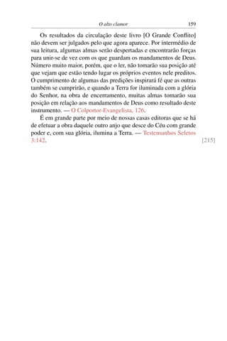 O alto clamor 159
Os resultados da circulação deste livro [O Grande Conﬂito]
não devem ser julgados pelo que agora aparece. Por intermédio de
sua leitura, algumas almas serão despertadas e encontrarão forças
para unir-se de vez com os que guardam os mandamentos de Deus.
Número muito maior, porém, que o ler, não tomarão sua posição até
que vejam que estão tendo lugar os próprios eventos nele preditos.
O cumprimento de algumas das predições inspirará fé que as outras
também se cumprirão, e quando a Terra for iluminada com a glória
do Senhor, na obra de encerramento, muitas almas tomarão sua
posição em relação aos mandamentos de Deus como resultado deste
instrumento. — O Colportor-Evangelista, 126.
É em grande parte por meio de nossas casas editoras que se há
de efetuar a obra daquele outro anjo que desce do Céu com grande
poder e, com sua glória, ilumina a Terra. — Testemunhos Seletos
3:142. [215]
 