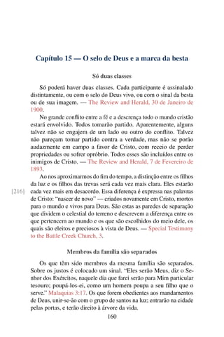 Capítulo 15 — O selo de Deus e a marca da besta
Só duas classes
Só poderá haver duas classes. Cada participante é assinalado
distintamente, ou com o selo do Deus vivo, ou com o sinal da besta
ou de sua imagem. — The Review and Herald, 30 de Janeiro de
1900.
No grande conﬂito entre a fé e a descrença todo o mundo cristão
estará envolvido. Todos tomarão partido. Aparentemente, alguns
talvez não se engajem de um lado ou outro do conﬂito. Talvez
não pareçam tomar partido contra a verdade, mas não se porão
audazmente em campo a favor de Cristo, com receio de perder
propriedades ou sofrer opróbrio. Todos esses são incluídos entre os
inimigos de Cristo. — The Review and Herald, 7 de Fevereiro de
1893.
Ao nos aproximarmos do ﬁm do tempo, a distinção entre os ﬁlhos
da luz e os ﬁlhos das trevas será cada vez mais clara. Eles estarão
cada vez mais em desacordo. Essa diferença é expressa nas palavras[216]
de Cristo: “nascer de novo” — criados novamente em Cristo, mortos
para o mundo e vivos para Deus. São estas as paredes de separação
que dividem o celestial do terreno e descrevem a diferença entre os
que pertencem ao mundo e os que são escolhidos do meio dele, os
quais são eleitos e preciosos à vista de Deus. — Special Testimony
to the Battle Creek Church, 3.
Membros da família são separados
Os que têm sido membros da mesma família são separados.
Sobre os justos é colocado um sinal. “Eles serão Meus, diz o Se-
nhor dos Exércitos, naquele dia que farei serão para Mim particular
tesouro; poupá-los-ei, como um homem poupa a seu ﬁlho que o
serve.” Malaquias 3:17. Os que forem obedientes aos mandamentos
de Deus, unir-se-ão com o grupo de santos na luz; entrarão na cidade
pelas portas, e terão direito à árvore da vida.
160
 