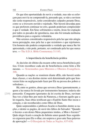 162 Eventos Finais
Os que têm oportunidade de ouvir a verdade, mas não se esfor-
çam para ouvi-la ou compreendê-la, pensando que, se não a ouvirem
não serão responsáveis, serão considerados culpados perante Deus,
como se a tivessem ouvido e rejeitado. Não haverá desculpa para
os que preferem continuar no erro, quando poderiam compreender
o que é verdade. Em Seus sofrimentos e morte, Jesus fez expiação
por todos os pecados de ignorância, mas não foi tomada nenhuma
providência para a cegueira voluntária.
Não seremos considerados responsáveis pela luz que não atingiu
nossa percepção, mas pela luz a que resistimos e que rejeitamos.
Um homem não poderia compreender a verdade que nunca lhe foi
apresentada, e não pode, portanto, ser condenado pela luz que nunca
teve. — The S.D.A. Bible Commentary 5:1145.
A importância da beneﬁcência prática
As decisões do último dia recaem sobre nossa beneﬁcência prá-
tica. Cristo reconhece cada ato de beneﬁcência como feito a Ele
mesmo. — Testemunhos para Ministros e Obreiros Evangélicos,
399.
Quando as nações se reunirem diante dEle, não haverá senão
duas classes, e seu destino eterno será determinado pelo que hou-
verem feito ou negligenciado fazer por Ele na pessoa dos pobres e
sofredores. ...
Há, entre os gentios, almas que servem a Deus ignorantemente, a
quem a luz nunca foi levada por instrumentos humanos; todavia não
perecerão. Conquanto ignorantes da lei escrita de Deus, ouviram[219]
Sua voz a falar-lhes por meio da Natureza, e ﬁzeram aquilo que a
lei requeria. Suas obras testiﬁcam que o Espírito Santo lhes tocou o
coração, e são reconhecidos como ﬁlhos de Deus.
Quão surpreendidos e jubilosos ﬁcarão os humildes dentre as na-
ções, e dentre os pagãos, de ouvir dos lábios do Salvador: “Quando
o ﬁzestes a um destes Meus pequeninos irmãos, a Mim o ﬁzestes!”
Quão alegre ﬁcará o coração do Inﬁnito amor quando Seus seguido-
res erguerem para Ele o olhar, em surpresa e gozo ante Suas palavras
de aprovação! — O Desejado de Todas as Nações, 637-638.
 