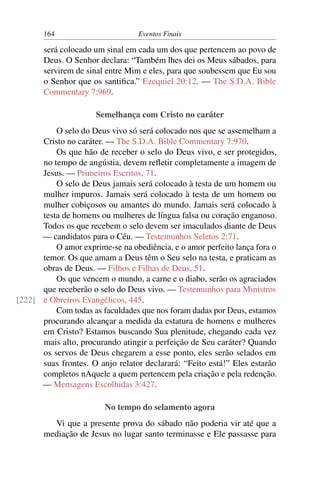 164 Eventos Finais
será colocado um sinal em cada um dos que pertencem ao povo de
Deus. O Senhor declara: “Também lhes dei os Meus sábados, para
servirem de sinal entre Mim e eles, para que soubessem que Eu sou
o Senhor que os santiﬁca.” Ezequiel 20:12. — The S.D.A. Bible
Commentary 7:969.
Semelhança com Cristo no caráter
O selo do Deus vivo só será colocado nos que se assemelham a
Cristo no caráter. — The S.D.A. Bible Commentary 7:970.
Os que hão de receber o selo do Deus vivo, e ser protegidos,
no tempo de angústia, devem reﬂetir completamente a imagem de
Jesus. — Primeiros Escritos, 71.
O selo de Deus jamais será colocado à testa de um homem ou
mulher impuros. Jamais será colocado à testa de um homem ou
mulher cobiçosos ou amantes do mundo. Jamais será colocado à
testa de homens ou mulheres de língua falsa ou coração enganoso.
Todos os que recebem o selo devem ser imaculados diante de Deus
— candidatos para o Céu. — Testemunhos Seletos 2:71.
O amor exprime-se na obediência, e o amor perfeito lança fora o
temor. Os que amam a Deus têm o Seu selo na testa, e praticam as
obras de Deus. — Filhos e Filhas de Deus, 51.
Os que vencem o mundo, a carne e o diabo, serão os agraciados
que receberão o selo do Deus vivo. — Testemunhos para Ministros
e Obreiros Evangélicos, 445.[222]
Com todas as faculdades que nos foram dadas por Deus, estamos
procurando alcançar a medida da estatura de homens e mulheres
em Cristo? Estamos buscando Sua plenitude, chegando cada vez
mais alto, procurando atingir a perfeição de Seu caráter? Quando
os servos de Deus chegarem a esse ponto, eles serão selados em
suas frontes. O anjo relator declarará: “Feito está!” Eles estarão
completos nAquele a quem pertencem pela criação e pela redenção.
— Mensagens Escolhidas 3:427.
No tempo do selamento agora
Vi que a presente prova do sábado não poderia vir até que a
mediação de Jesus no lugar santo terminasse e Ele passasse para
 