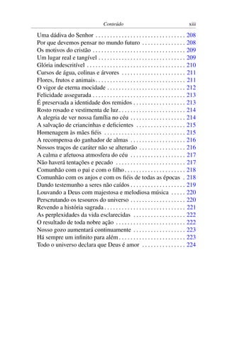 Conteúdo xiii
Uma dádiva do Senhor . . . . . . . . . . . . . . . . . . . . . . . . . . . . . . . 208
Por que devemos pensar no mundo futuro . . . . . . . . . . . . . . . 208
Os motivos do cristão . . . . . . . . . . . . . . . . . . . . . . . . . . . . . . . . 209
Um lugar real e tangível . . . . . . . . . . . . . . . . . . . . . . . . . . . . . . 209
Glória indescritível . . . . . . . . . . . . . . . . . . . . . . . . . . . . . . . . . . 210
Cursos de água, colinas e árvores . . . . . . . . . . . . . . . . . . . . . . 211
Flores, frutos e animais. . . . . . . . . . . . . . . . . . . . . . . . . . . . . . . 211
O vigor de eterna mocidade . . . . . . . . . . . . . . . . . . . . . . . . . . . 212
Felicidade assegurada . . . . . . . . . . . . . . . . . . . . . . . . . . . . . . . . 213
É preservada a identidade dos remidos . . . . . . . . . . . . . . . . . . 213
Rosto rosado e vestimenta de luz. . . . . . . . . . . . . . . . . . . . . . . 214
A alegria de ver nossa família no céu . . . . . . . . . . . . . . . . . . . 214
A salvação de criancinhas e deﬁcientes . . . . . . . . . . . . . . . . . 215
Homenagem às mães ﬁéis . . . . . . . . . . . . . . . . . . . . . . . . . . . . 215
A recompensa do ganhador de almas . . . . . . . . . . . . . . . . . . . 216
Nossos traços de caráter não se alterarão . . . . . . . . . . . . . . . . 216
A calma e afetuosa atmosfera do céu . . . . . . . . . . . . . . . . . . . 217
Não haverá tentações e pecado . . . . . . . . . . . . . . . . . . . . . . . . 217
Comunhão com o pai e com o ﬁlho . . . . . . . . . . . . . . . . . . . . . 218
Comunhão com os anjos e com os ﬁéis de todas as épocas . 218
Dando testemunho a seres não caídos . . . . . . . . . . . . . . . . . . . 219
Louvando a Deus com majestosa e melodiosa música . . . . . 220
Perscrutando os tesouros do universo . . . . . . . . . . . . . . . . . . . 220
Revendo a história sagrada . . . . . . . . . . . . . . . . . . . . . . . . . . . . 221
As perplexidades da vida esclarecidas . . . . . . . . . . . . . . . . . . 222
O resultado de toda nobre ação . . . . . . . . . . . . . . . . . . . . . . . . 222
Nosso gozo aumentará continuamente . . . . . . . . . . . . . . . . . . 223
Há sempre um inﬁnito para além . . . . . . . . . . . . . . . . . . . . . . . 223
Todo o universo declara que Deus é amor . . . . . . . . . . . . . . . 224
 