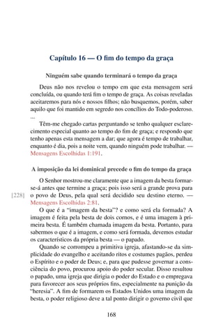 Capítulo 16 — O ﬁm do tempo da graça
Ninguém sabe quando terminará o tempo da graça
Deus não nos revelou o tempo em que esta mensagem será
concluída, ou quando terá ﬁm o tempo de graça. As coisas reveladas
aceitaremos para nós e nossos ﬁlhos; não busquemos, porém, saber
aquilo que foi mantido em segredo nos concílios do Todo-poderoso.
...
Têm-me chegado cartas perguntando se tenho qualquer esclare-
cimento especial quanto ao tempo do ﬁm de graça; e respondo que
tenho apenas esta mensagem a dar; que agora é tempo de trabalhar,
enquanto é dia, pois a noite vem, quando ninguém pode trabalhar. —
Mensagens Escolhidas 1:191.
A imposição da lei dominical precede o ﬁm do tempo da graça
O Senhor mostrou-me claramente que a imagem da besta formar-
se-á antes que termine a graça; pois isso será a grande prova para
o povo de Deus, pela qual será decidido seu destino eterno. —[228]
Mensagens Escolhidas 2:81.
O que é a “imagem da besta”? e como será ela formada? A
imagem é feita pela besta de dois cornos, e é uma imagem à pri-
meira besta. É também chamada imagem da besta. Portanto, para
sabermos o que é a imagem, e como será formada, devemos estudar
os característicos da própria besta — o papado.
Quando se corrompeu a primitiva igreja, afastando-se da sim-
plicidade do evangelho e aceitando ritos e costumes pagãos, perdeu
o Espírito e o poder de Deus; e, para que pudesse governar a cons-
ciência do povo, procurou apoio do poder secular. Disso resultou
o papado, uma igreja que dirigia o poder do Estado e o empregava
para favorecer aos seus próprios ﬁns, especialmente na punição da
“heresia”. A ﬁm de formarem os Estados Unidos uma imagem da
besta, o poder religioso deve a tal ponto dirigir o governo civil que
168
 