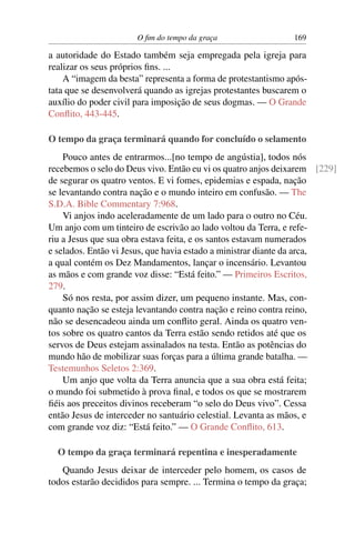 O ﬁm do tempo da graça 169
a autoridade do Estado também seja empregada pela igreja para
realizar os seus próprios ﬁns. ...
A “imagem da besta” representa a forma de protestantismo após-
tata que se desenvolverá quando as igrejas protestantes buscarem o
auxílio do poder civil para imposição de seus dogmas. — O Grande
Conﬂito, 443-445.
O tempo da graça terminará quando for concluído o selamento
Pouco antes de entrarmos...[no tempo de angústia], todos nós
recebemos o selo do Deus vivo. Então eu vi os quatro anjos deixarem [229]
de segurar os quatro ventos. E vi fomes, epidemias e espada, nação
se levantando contra nação e o mundo inteiro em confusão. — The
S.D.A. Bible Commentary 7:968.
Vi anjos indo aceleradamente de um lado para o outro no Céu.
Um anjo com um tinteiro de escrivão ao lado voltou da Terra, e refe-
riu a Jesus que sua obra estava feita, e os santos estavam numerados
e selados. Então vi Jesus, que havia estado a ministrar diante da arca,
a qual contém os Dez Mandamentos, lançar o incensário. Levantou
as mãos e com grande voz disse: “Está feito.” — Primeiros Escritos,
279.
Só nos resta, por assim dizer, um pequeno instante. Mas, con-
quanto nação se esteja levantando contra nação e reino contra reino,
não se desencadeou ainda um conﬂito geral. Ainda os quatro ven-
tos sobre os quatro cantos da Terra estão sendo retidos até que os
servos de Deus estejam assinalados na testa. Então as potências do
mundo hão de mobilizar suas forças para a última grande batalha. —
Testemunhos Seletos 2:369.
Um anjo que volta da Terra anuncia que a sua obra está feita;
o mundo foi submetido à prova ﬁnal, e todos os que se mostrarem
ﬁéis aos preceitos divinos receberam “o selo do Deus vivo”. Cessa
então Jesus de interceder no santuário celestial. Levanta as mãos, e
com grande voz diz: “Está feito.” — O Grande Conﬂito, 613.
O tempo da graça terminará repentina e inesperadamente
Quando Jesus deixar de interceder pelo homem, os casos de
todos estarão decididos para sempre. ... Termina o tempo da graça;
 