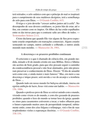 O ﬁm do tempo da graça 171
terá retirados; o zelo satânico com que o príncipe do mal os inspirará
para o cumprimento de seus maldosos desígnios, terá a semelhança
do zelo para com Deus. — O Grande Conﬂito, 615.
O trigo e o joio deverão “crescer ambos juntos até à ceifa”. No
desempenho de seus deveres cotidianos, os justos hão de estar, até o
ﬁm, em contato com os ímpios. Os ﬁlhos da luz estão espalhados
entre os das trevas para que o contraste salte aos olhos de todos. —
Testemunhos Seletos 2:13.
Cristo declarou que quando Ele vier alguns de Seu povo expec-
tante estarão empenhados em transações comerciais. Alguns estarão
semeando no campo, outros ceifando e colhendo, e outros ainda
moendo num moinho. — Manuscrito 26, 1901. [232]
A descrença e os prazeres proibidos continuam
O ceticismo e o que é chamado de ciência têm, em grande me-
dida, minado a fé do mundo cristão em suas Bíblias. Erros e fábulas
são aceitos de bom grado, para que eles possam seguir o caminho
da condescendência pessoal e não ﬁcar alarmados, pois não procu-
ram preservar o conhecimento de Deus. Dizem: “O dia de amanhã
será como este, e ainda maior e mais famoso.” Mas, em meio a sua
descrença e iníquo prazer, será ouvida a voz do arcanjo e a trombeta
de Deus. ...
Quando tudo em nosso mundo for buliçosa atividade, imersa em
egoísta ambição de lucro, Jesus virá como um ladrão. — Manuscrito
15b, 1886.
Quando o professo povo de Deus se estiver unindo com o mundo,
vivendo como vivem os do mundo, e com eles gozando de prazeres
proibidos; quando o luxo do mundo se tornar luxo da igreja; quando
os sinos para casamentos estiverem a tocar, e todos olharem para
o futuro esperando muitos anos de prosperidade temporal, subita-
mente então, como dos céus fulgura o relâmpago, virá o ﬁm de suas
resplendentes visões e esperanças ilusórias. — O Grande Conﬂito,
338-339.
 