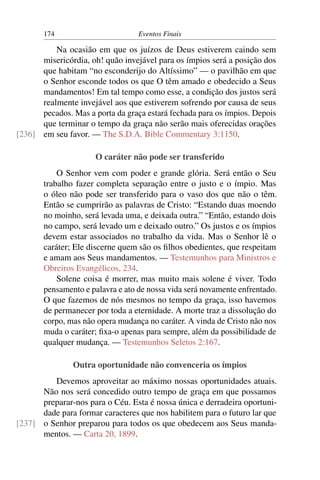 174 Eventos Finais
Na ocasião em que os juízos de Deus estiverem caindo sem
misericórdia, oh! quão invejável para os ímpios será a posição dos
que habitam “no esconderijo do Altíssimo” — o pavilhão em que
o Senhor esconde todos os que O têm amado e obedecido a Seus
mandamentos! Em tal tempo como esse, a condição dos justos será
realmente invejável aos que estiverem sofrendo por causa de seus
pecados. Mas a porta da graça estará fechada para os ímpios. Depois
que terminar o tempo da graça não serão mais oferecidas orações
em seu favor. — The S.D.A. Bible Commentary 3:1150.[236]
O caráter não pode ser transferido
O Senhor vem com poder e grande glória. Será então o Seu
trabalho fazer completa separação entre o justo e o ímpio. Mas
o óleo não pode ser transferido para o vaso dos que não o têm.
Então se cumprirão as palavras de Cristo: “Estando duas moendo
no moinho, será levada uma, e deixada outra.” “Então, estando dois
no campo, será levado um e deixado outro.” Os justos e os ímpios
devem estar associados no trabalho da vida. Mas o Senhor lê o
caráter; Ele discerne quem são os ﬁlhos obedientes, que respeitam
e amam aos Seus mandamentos. — Testemunhos para Ministros e
Obreiros Evangélicos, 234.
Solene coisa é morrer, mas muito mais solene é viver. Todo
pensamento e palavra e ato de nossa vida será novamente enfrentado.
O que fazemos de nós mesmos no tempo da graça, isso havemos
de permanecer por toda a eternidade. A morte traz a dissolução do
corpo, mas não opera mudança no caráter. A vinda de Cristo não nos
muda o caráter; ﬁxa-o apenas para sempre, além da possibilidade de
qualquer mudança. — Testemunhos Seletos 2:167.
Outra oportunidade não convenceria os ímpios
Devemos aproveitar ao máximo nossas oportunidades atuais.
Não nos será concedido outro tempo de graça em que possamos
preparar-nos para o Céu. Esta é nossa única e derradeira oportuni-
dade para formar caracteres que nos habilitem para o futuro lar que
o Senhor preparou para todos os que obedecem aos Seus manda-[237]
mentos. — Carta 20, 1899.
 