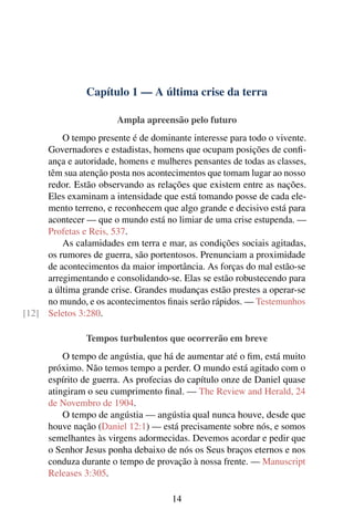 Capítulo 1 — A última crise da terra
Ampla apreensão pelo futuro
O tempo presente é de dominante interesse para todo o vivente.
Governadores e estadistas, homens que ocupam posições de conﬁ-
ança e autoridade, homens e mulheres pensantes de todas as classes,
têm sua atenção posta nos acontecimentos que tomam lugar ao nosso
redor. Estão observando as relações que existem entre as nações.
Eles examinam a intensidade que está tomando posse de cada ele-
mento terreno, e reconhecem que algo grande e decisivo está para
acontecer — que o mundo está no limiar de uma crise estupenda. —
Profetas e Reis, 537.
As calamidades em terra e mar, as condições sociais agitadas,
os rumores de guerra, são portentosos. Prenunciam a proximidade
de acontecimentos da maior importância. As forças do mal estão-se
arregimentando e consolidando-se. Elas se estão robustecendo para
a última grande crise. Grandes mudanças estão prestes a operar-se
no mundo, e os acontecimentos ﬁnais serão rápidos. — Testemunhos
Seletos 3:280.[12]
Tempos turbulentos que ocorrerão em breve
O tempo de angústia, que há de aumentar até o ﬁm, está muito
próximo. Não temos tempo a perder. O mundo está agitado com o
espírito de guerra. As profecias do capítulo onze de Daniel quase
atingiram o seu cumprimento ﬁnal. — The Review and Herald, 24
de Novembro de 1904.
O tempo de angústia — angústia qual nunca houve, desde que
houve nação (Daniel 12:1) — está precisamente sobre nós, e somos
semelhantes às virgens adormecidas. Devemos acordar e pedir que
o Senhor Jesus ponha debaixo de nós os Seus braços eternos e nos
conduza durante o tempo de provação à nossa frente. — Manuscript
Releases 3:305.
14
 