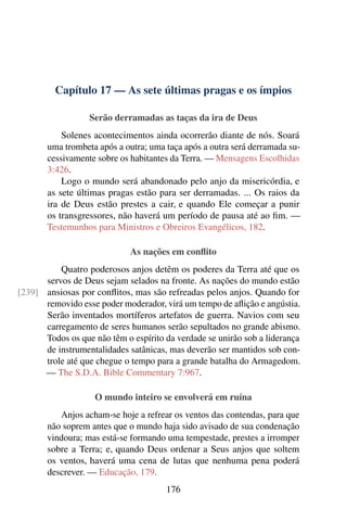 Capítulo 17 — As sete últimas pragas e os ímpios
Serão derramadas as taças da ira de Deus
Solenes acontecimentos ainda ocorrerão diante de nós. Soará
uma trombeta após a outra; uma taça após a outra será derramada su-
cessivamente sobre os habitantes da Terra. — Mensagens Escolhidas
3:426.
Logo o mundo será abandonado pelo anjo da misericórdia, e
as sete últimas pragas estão para ser derramadas. ... Os raios da
ira de Deus estão prestes a cair, e quando Ele começar a punir
os transgressores, não haverá um período de pausa até ao ﬁm. —
Testemunhos para Ministros e Obreiros Evangélicos, 182.
As nações em conﬂito
Quatro poderosos anjos detêm os poderes da Terra até que os
servos de Deus sejam selados na fronte. As nações do mundo estão
ansiosas por conﬂitos, mas são refreadas pelos anjos. Quando for[239]
removido esse poder moderador, virá um tempo de aﬂição e angústia.
Serão inventados mortíferos artefatos de guerra. Navios com seu
carregamento de seres humanos serão sepultados no grande abismo.
Todos os que não têm o espírito da verdade se unirão sob a liderança
de instrumentalidades satânicas, mas deverão ser mantidos sob con-
trole até que chegue o tempo para a grande batalha do Armagedom.
— The S.D.A. Bible Commentary 7:967.
O mundo inteiro se envolverá em ruína
Anjos acham-se hoje a refrear os ventos das contendas, para que
não soprem antes que o mundo haja sido avisado de sua condenação
vindoura; mas está-se formando uma tempestade, prestes a irromper
sobre a Terra; e, quando Deus ordenar a Seus anjos que soltem
os ventos, haverá uma cena de lutas que nenhuma pena poderá
descrever. — Educação, 179.
176
 