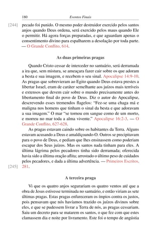 180 Eventos Finais
pecado foi punido. O mesmo poder destruidor exercido pelos santos[244]
anjos quando Deus ordena, será exercido pelos maus quando Ele
o permitir. Há agora forças preparadas, e que aguardam apenas o
consentimento divino para espalharem a desolação por toda parte.
— O Grande Conﬂito, 614.
As duas primeiras pragas
Quando Cristo cessar de interceder no santuário, será derramada
a ira que, sem mistura, se ameaçara fazer cair sobre os que adoram
a besta e sua imagem, e recebem o seu sinal. Apocalipse 14:9-10.
As pragas que sobrevieram ao Egito quando Deus estava prestes a
libertar Israel, eram de caráter semelhante aos juízos mais terríveis
e extensos que devem cair sobre o mundo precisamente antes do
libertamento ﬁnal do povo de Deus. Diz o autor do Apocalipse,
descrevendo esses tremendos ﬂagelos: “Fez-se uma chaga má e
maligna nos homens que tinham o sinal da besta e que adoravam
a sua imagem.” O mar “se tornou em sangue como de um morto,
e morreu no mar toda a alma vivente.” Apocalipse 16:2-3. — O
Grande Conﬂito, 627-628.
As pragas estavam caindo sobre os habitantes da Terra. Alguns
estavam acusando a Deus e amaldiçoando-O. Outros se precipitavam
para o povo de Deus, e pediam que lhes ensinassem como poderiam
escapar dos Seus juízos. Mas os santos nada tinham para eles. A
última lágrima pelos pecadores tinha sido derramada; oferecida
havia sido a última oração aﬂita; arrostado o último peso de cuidados
pelos pecadores, e dada a última advertência. — Primeiros Escritos,
281.[245]
A terceira praga
Vi que os quatro anjos segurariam os quatro ventos até que a
obra de Jesus estivesse terminada no santuário, e então viriam as sete
últimas pragas. Estas pragas enfureceram os ímpios contra os justos,
pois pensavam que nós havíamos trazido os juízos divinos sobre
eles, e que se pudessem livrar a Terra de nós, as pragas cessariam.
Saiu um decreto para se matarem os santos, o que fez com que estes
clamassem dia e noite por livramento. Este foi o tempo de angústia
 