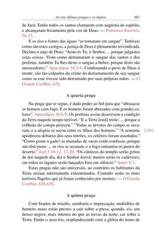 As sete últimas pragas e os ímpios 181
de Jacó. Então todos os santos clamaram com angústia de espírito,
e alcançaram livramento pela voz de Deus. — Primeiros Escritos,
36-37.
E os rios e fontes das águas “se tornaram em sangue”. Terríveis
como são estes castigos, a justiça de Deus é plenamente reivindicada.
Declara o anjo de Deus: “Justo és Tu, ó Senhor, ... porque julgastes
estas coisas. Visto como derramaram o sangue dos santos e dos
profetas, também Tu lhes deste o sangue a beber; porque disto são
merecedores.” Apocalipse 16:2-6. Condenando o povo de Deus à
morte, são tão culpados do crime do derramamento de seu sangue
como se este tivesse sido derramado por suas próprias mãos. — O
Grande Conﬂito, 628.
A quarta praga
Na praga que se segue, é dado poder ao Sol para que “abrasasse
os homens com fogo. E os homens foram abrasados com grandes ca-
lores”. Apocalipse 16:8-9. Os profetas assim descrevem a condição
da Terra naquele tempo terrível: “E a Terra [está] triste; ... porque a
colheita do campo pereceu.” “Todas as árvores do campo se seca-
ram, e a alegria se secou entre os ﬁlhos dos homens.” “A semente [246]
apodreceu debaixo dos seus torrões, os celeiros foram assolados.”
“Como geme o gado! as manadas de vacas estão confusas, porque
não têm pasto: ... os rios se secaram, e o fogo consumiu os pastos do
deserto.” Joel 1:10-12, 17-20. “Os cânticos do templo serão gritos
de dor naquele dia, diz o Senhor Jeová; muitos serão os cadáveres;
em todos os lugares serão lançados fora em silêncio.” Amós 8:3.
Estas pragas não são universais, ao contrário os habitantes da
Terra seriam inteiramente exterminados. Contudo serão os mais
terríveis ﬂagelos que já foram conhecidos por mortais. — O Grande
Conﬂito, 628-629.
A quinta praga
Com brados de triunfo, zombaria e imprecação, multidões de
homens maus estão prestes a cair sobre a presa, quando, eis, um
denso negror, mais intenso do que as trevas da noite, cai sobre a
Terra. Então o arco-íris, resplandecendo com a glória do trono de
 