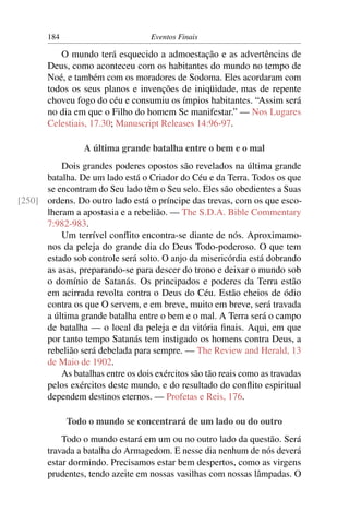 184 Eventos Finais
O mundo terá esquecido a admoestação e as advertências de
Deus, como aconteceu com os habitantes do mundo no tempo de
Noé, e também com os moradores de Sodoma. Eles acordaram com
todos os seus planos e invenções de iniqüidade, mas de repente
choveu fogo do céu e consumiu os ímpios habitantes. “Assim será
no dia em que o Filho do homem Se manifestar.” — Nos Lugares
Celestiais, 17.30; Manuscript Releases 14:96-97.
A última grande batalha entre o bem e o mal
Dois grandes poderes opostos são revelados na última grande
batalha. De um lado está o Criador do Céu e da Terra. Todos os que
se encontram do Seu lado têm o Seu selo. Eles são obedientes a Suas
ordens. Do outro lado está o príncipe das trevas, com os que esco-[250]
lheram a apostasia e a rebelião. — The S.D.A. Bible Commentary
7:982-983.
Um terrível conﬂito encontra-se diante de nós. Aproximamo-
nos da peleja do grande dia do Deus Todo-poderoso. O que tem
estado sob controle será solto. O anjo da misericórdia está dobrando
as asas, preparando-se para descer do trono e deixar o mundo sob
o domínio de Satanás. Os principados e poderes da Terra estão
em acirrada revolta contra o Deus do Céu. Estão cheios de ódio
contra os que O servem, e em breve, muito em breve, será travada
a última grande batalha entre o bem e o mal. A Terra será o campo
de batalha — o local da peleja e da vitória ﬁnais. Aqui, em que
por tanto tempo Satanás tem instigado os homens contra Deus, a
rebelião será debelada para sempre. — The Review and Herald, 13
de Maio de 1902.
As batalhas entre os dois exércitos são tão reais como as travadas
pelos exércitos deste mundo, e do resultado do conﬂito espiritual
dependem destinos eternos. — Profetas e Reis, 176.
Todo o mundo se concentrará de um lado ou do outro
Todo o mundo estará em um ou no outro lado da questão. Será
travada a batalha do Armagedom. E nesse dia nenhum de nós deverá
estar dormindo. Precisamos estar bem despertos, como as virgens
prudentes, tendo azeite em nossas vasilhas com nossas lâmpadas. O
 